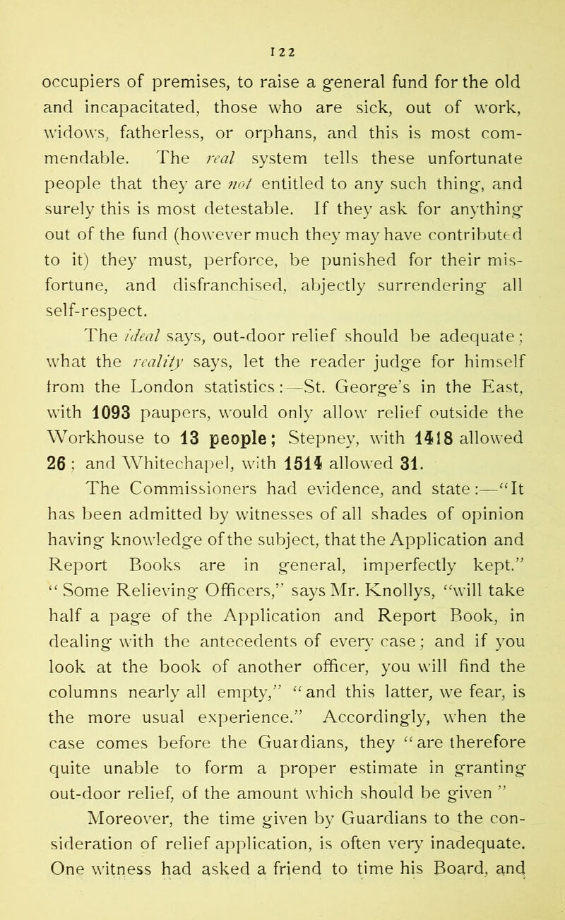 occupiers of premises, to raise a general fund for the old and incapacitated, those who are sick, out of work, widows, fatherless, or orphans, and this is most com- mendable. The real system tells these unfortunate people that they are not entitled to any such thing, and surely this is most detestable. If they ask for anything out of the fund (however much they may have contributed to it) they must, perforce, be punished for their mis- fortune, and disfranchised, abjectly surrendering all self-respect. The ideal says, out-door relief should be adequate; what the reality says, let the reader judge for himself Irom the London statistics:—St. George’s in the East, with 1093 paupers, would only allow relief outside the Workhouse to 13 people; Stepney, with 1518 allowed 26 : and Whitechapel, with 1515 allowed 31. The Commissioners had evidence, and state :—£Tt has been admitted by witnesses of all shades of opinion having knowledge of the subject, that the Application and Report Books are in general, imperfectly kept.” <£ Some Relieving Officers,” says Mr. Knollys, ££will take half a page of the Application and Report Book, in dealing with the antecedents of every case; and if you look at the book of another officer, you will find the columns nearly all empty,” ££ and this latter, we fear, is the more usual experience.” Accordingly, when the case comes before the Guardians, they ££ are therefore quite unable to form a proper estimate in granting out-door relief, of the amount which should be given ” Moreover, the time given by Guardians to the con- sideration of relief application, is often very inadequate. One witness had asked a friend to time his Board, and