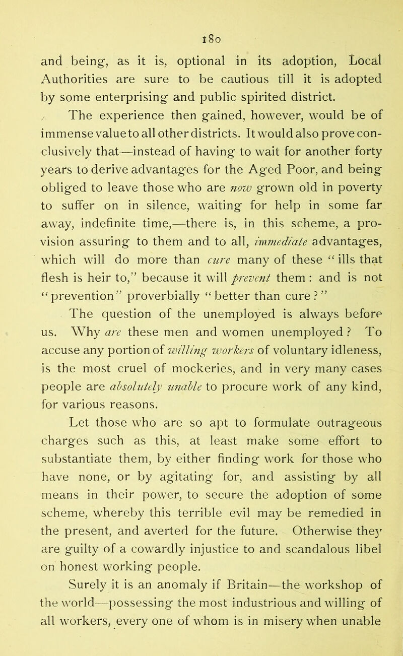 and being, as it is, optional in its adoption, Local Authorities are sure to be cautious till it is adopted by some enterprising- and public spirited district. The experience then gained, however, would be of i mmense value to all other districts. It would also prove con- clusively that—instead of having to wait for another forty years to derive advantages for the Aged Poor, and being obliged to leave those who are now grown old in poverty to suffer on in silence, waiting for help in some far away, indefinite time,—there is, in this scheme, a pro- vision assuring to them and to all, immediate advantages, which will do more than cure many of these “ ills that flesh is heir to,” because it will prevent them : and is not “prevention” proverbially “better than cure?” The question of the unemployed is always before us. Why are these men and women unemployed? To accuse any portion of willing workers of voluntary idleness, is the most cruel of mockeries, and in very many cases people are absolutely unable to procure work of any kind, for various reasons. Let those who are so apt to formulate outrageous charges such as this, at least make some effort to substantiate them, by either finding work for those who have none, or by agitating* for, and assisting by all means in their power, to secure the adoption of some scheme, whereby this terrible evil may be remedied in the present, and averted for the future. Otherwise the}' are guilty of a cowardly injustice to and scandalous libel on honest working people. Surely it is an anomaly if Britain—the workshop of the world—possessing the most industrious and willing of all workers, every one of whom is in misery when unable