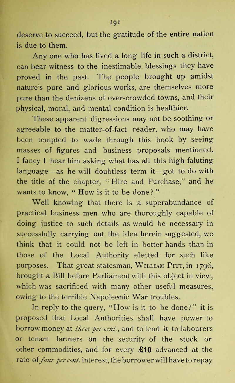 tgi deserve to succeed, but the gratitude of the entire nation is due to them. Any one who has lived a long life in such a district, can bear witness to the inestimable blessings they have proved in the past. The people brought up amidst nature’s pure and glorious works, are themselves more pure than the denizens of over-crowded towns, and their physical, moral, and mental condition is healthier. These apparent digressions may not be soothing or agreeable to the matter-of-fact reader, who may have been tempted to wade through this book by seeing masses of figures and business proposals mentioned. I fancy I hear him asking what has all this high faluting language—as he will doubtless term it—got to do with the title of the chapter, “ Hire and Purchase,” and he wants to know, “ How is it to be done ? ” Well knowing that there is a superabundance of practical business men who are thoroughly capable of doing justice to such details as would be necessary in successfully carrying out the idea herein suggested, we think that it could not be left in better hands than in those of the Local Authority elected for such like purposes. That great statesman, William Pitt, in 1796, brought a Bill before Parliament with this object in view, which was sacrificed with many other useful measures, owing to the terrible Napoleonic War troubles. In reply to the query, “How is it to be done?” it is proposed that Local Authorities shall have power to borrow money at three per cent., and to lend it to labourers or tenant farmers on the security of the stock or other commodities, and for every £10 advanced at the rate offour percent, interest, the borrower will have to repay