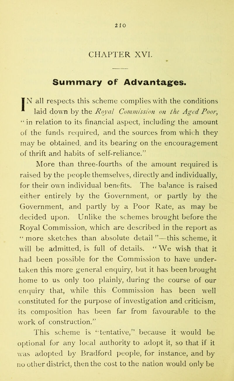 11 o CHAPTER XVI. Summary of Advantages. IN all respects this scheme complies with the conditions * laid down by the Royal Commission on the Aged Poor, “ in relation to its financial aspect, including the amount of the funds required, and the sources from which they may be obtained, and its bearing on the encouragement of thrift and habits of self-reliance.” More than three-fourths of the amount required is raised by the people themselves, directly and individually, for their own individual benefits. The balance is raised either entirely by the Government, or partly by the Government, and partly by a Poor Rate, as may be decided upon. Unlike the schemes brought before the Royal Commission, which are described in the report as “ more sketches than absolute detail ”—this scheme, it will be admitted, is full of details. “We wish that it had been possible for the Commission to have under- taken this more general enquiry, but it has been brought home to us only too plainly, during the course of our enquiry that, while this Commission has been well constituted for the purpose of investigation and criticism, its composition has been far from favourable to the work of construction.” This scheme is ‘•tentative,” because it would be optional for any local authority to adopt it, so that if it was adopted by Bradford people, for instance, and by no other district, then the cost to the nation would only be