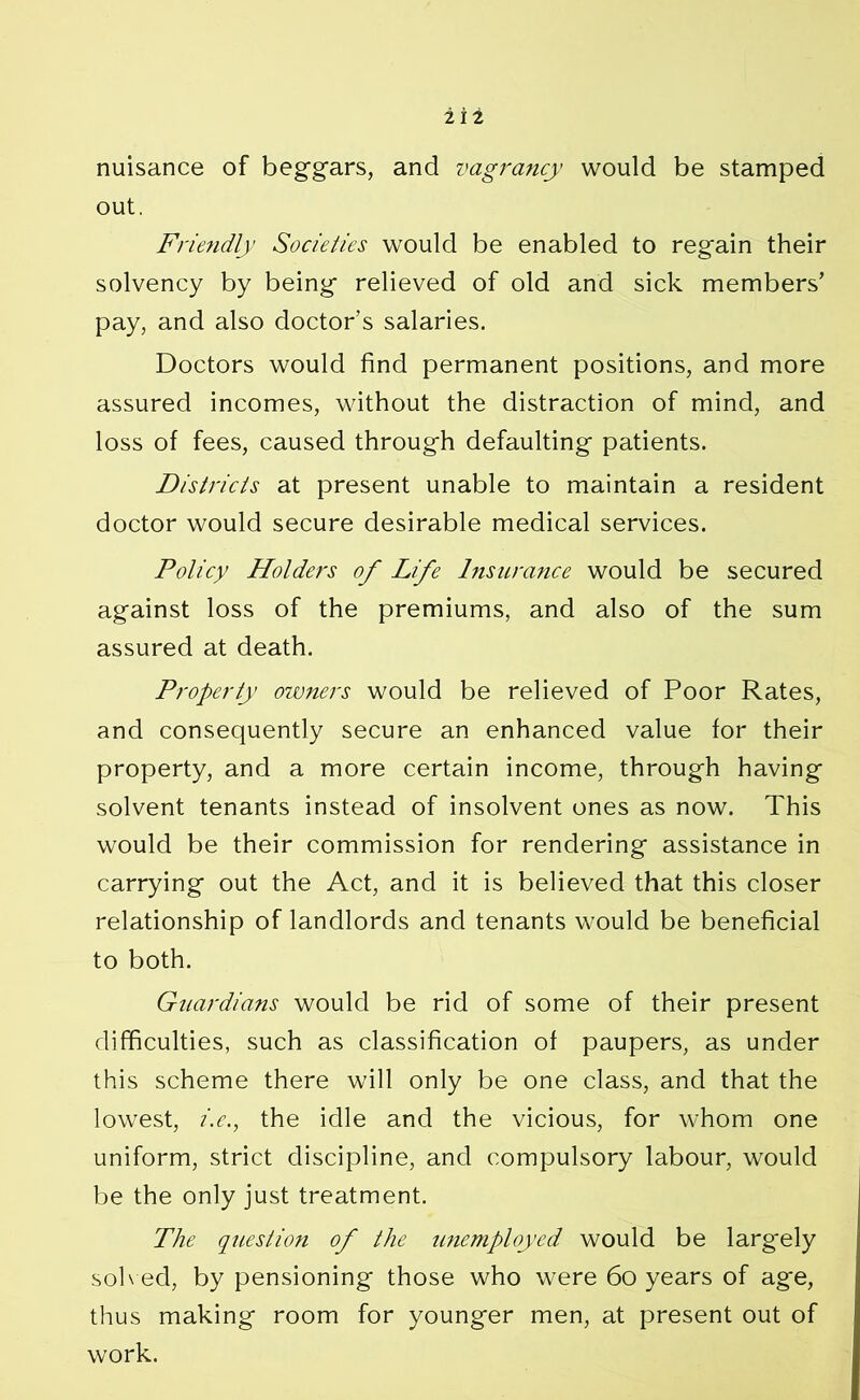 nuisance of beggars, and vagrancy would be stamped out. Friendly Societies would be enabled to regain their solvency by being relieved of old and sick members’ pay, and also doctor’s salaries. Doctors would find permanent positions, and more assured incomes, without the distraction of mind, and loss of fees, caused through defaulting patients. Districts at present unable to maintain a resident doctor would secure desirable medical services. Policy Holders of Life Insurance would be secured against loss of the premiums, and also of the sum assured at death. Property owners would be relieved of Poor Rates, and consequently secure an enhanced value for their property, and a more certain income, through having solvent tenants instead of insolvent ones as now. This would be their commission for rendering assistance in carrying out the Act, and it is believed that this closer relationship of landlords and tenants would be beneficial to both. Guardians would be rid of some of their present difficulties, such as classification of paupers, as under this scheme there will only be one class, and that the lowest, i.e., the idle and the vicious, for whom one uniform, strict discipline, and compulsory labour, would be the only just treatment. The question of the unemployed would be largely solved, by pensioning those who were 60 years of age, thus making room for younger men, at present out of work.