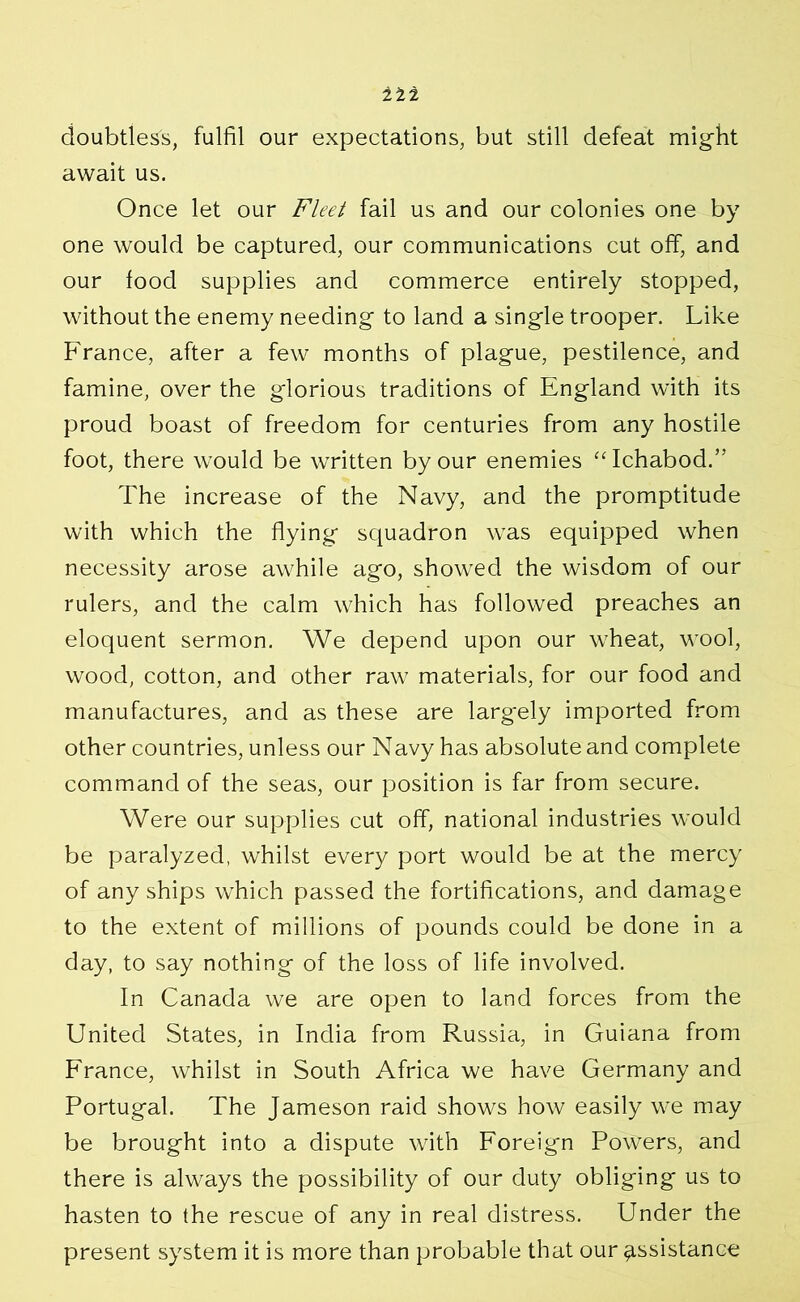 doubtless, fulfil our expectations, but still defeat might await us. Once let our Fleet fail us and our colonies one by one would be captured, our communications cut off, and our food supplies and commerce entirely stopped, without the enemy needing to land a single trooper. Like France, after a few months of plague, pestilence, and famine, over the glorious traditions of England with its proud boast of freedom for centuries from any hostile foot, there would be written by our enemies “Ichabod.” The increase of the Navy, and the promptitude with which the flying squadron was equipped when necessity arose awhile ago, showed the wisdom of our rulers, and the calm which has followed preaches an eloquent sermon. We depend upon our wheat, wool, wood, cotton, and other raw materials, for our food and manufactures, and as these are largely imported from other countries, unless our Navy has absolute and complete command of the seas, our position is far from secure. Were our supplies cut off, national industries would be paralyzed, whilst every port would be at the mercy of any ships which passed the fortifications, and damage to the extent of millions of pounds could be done in a day, to say nothing of the loss of life involved. In Canada we are open to land forces from the United States, in India from Russia, in Guiana from France, whilst in South Africa we have Germany and Portugal. The Jameson raid shows how easily we may be brought into a dispute with Foreign Powers, and there is always the possibility of our duty obliging us to hasten to the rescue of any in real distress. Under the present system it is more than probable that our assistance