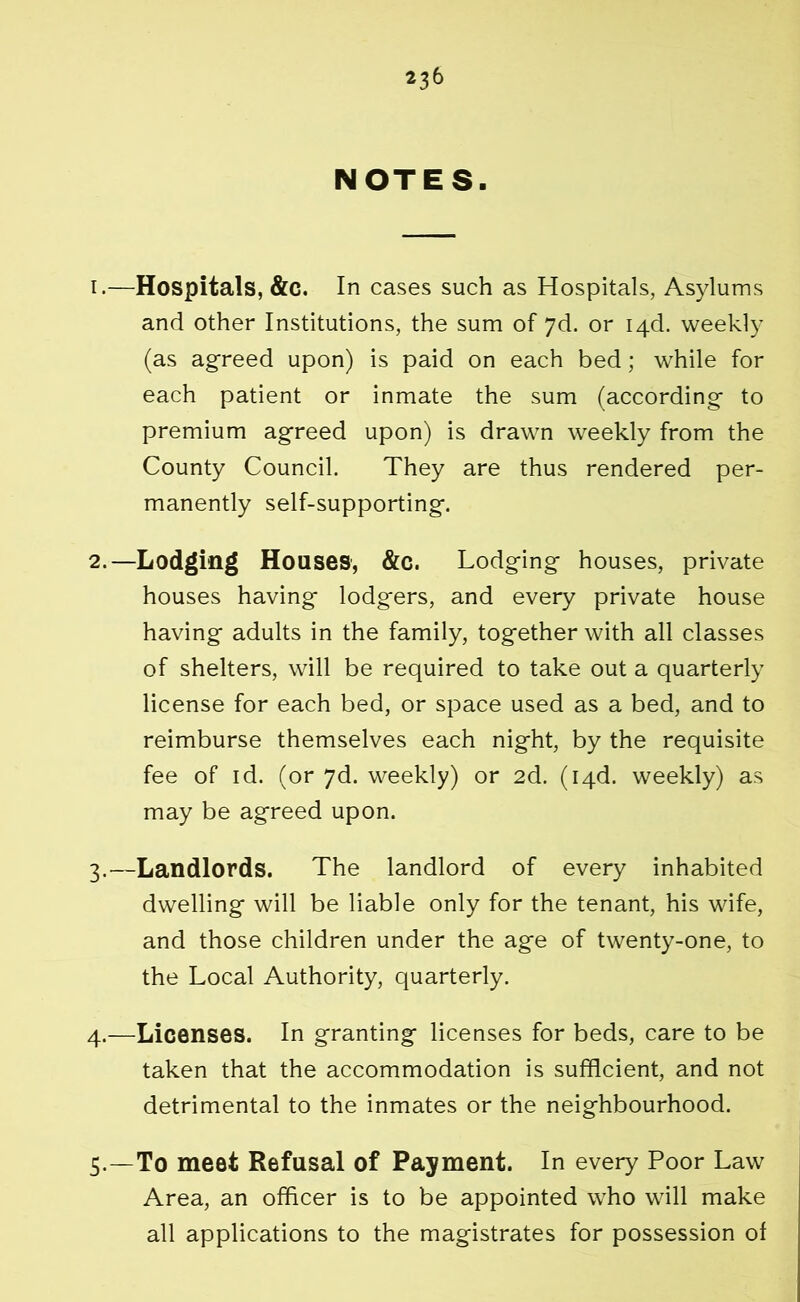 NOTES. 1. —Hospitals, &c. In cases such as Hospitals, Asylums and other Institutions, the sum of 7d. or I4d. weekly (as agreed upon) is paid on each bed; while for each patient or inmate the sum (according to premium agreed upon) is drawn weekly from the County Council. They are thus rendered per- manently self-supporting. 2. —Lodging Houses, &c. Lodging houses, private houses having lodgers, and every private house having adults in the family, together with all classes of shelters, will be required to take out a quarterly license for each bed, or space used as a bed, and to reimburse themselves each night, by the requisite fee of id. (or 7d. weekly) or 2d. (i4d. weekly) as may be agreed upon. 3. —Landlords. The landlord of every inhabited dwelling will be liable only for the tenant, his wife, and those children under the age of twenty-one, to the Local Authority, quarterly. 4. —Licenses. In granting licenses for beds, care to be taken that the accommodation is sufficient, and not detrimental to the inmates or the neighbourhood. 5. —To meet Refusal of Payment. In every Poor Law Area, an officer is to be appointed who will make all applications to the magistrates for possession of