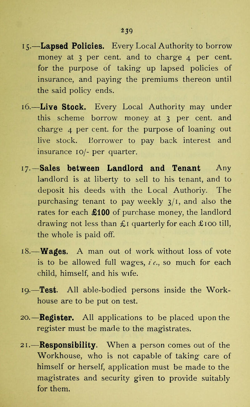 *39 15-—Lapsed Policies. Every Local Authority to borrow money at 3 per cent, and to charge 4 per cent, for the purpose of taking up lapsed policies of insurance, and paying the premiums thereon until the said policy ends. 16. —Live Stock. Every Local Authority may under this scheme borrow money at 3 per cent, and charge 4 per cent, for the purpose of loaning out live stock. borrower to pay back interest and insurance 10/- per quarter. 17. —Sales between Landlord and Tenant Any landlord is at liberty to sell to his tenant, and to deposit his deeds with the Local Authoriy. The purchasing tenant to pay weekly 3/1, and also the rates for each £100 of purchase money, the landlord drawing not less than £1 quarterly for each £100 till, the whole is paid off. 18. —Wages. A man out of work without loss of vote is to be allowed full wages, i e., so much for each child, himself, and his wife. 19. —Test. All able-bodied persons inside the Work- house are to be put on test. 20. —Register. All applications to be placed upon the register must be made to the magistrates. 21. —Responsibility. When a person comes out of the Workhouse, who is not capable of taking care of himself or herself, application must be made to the magistrates and security given to provide suitably for them.