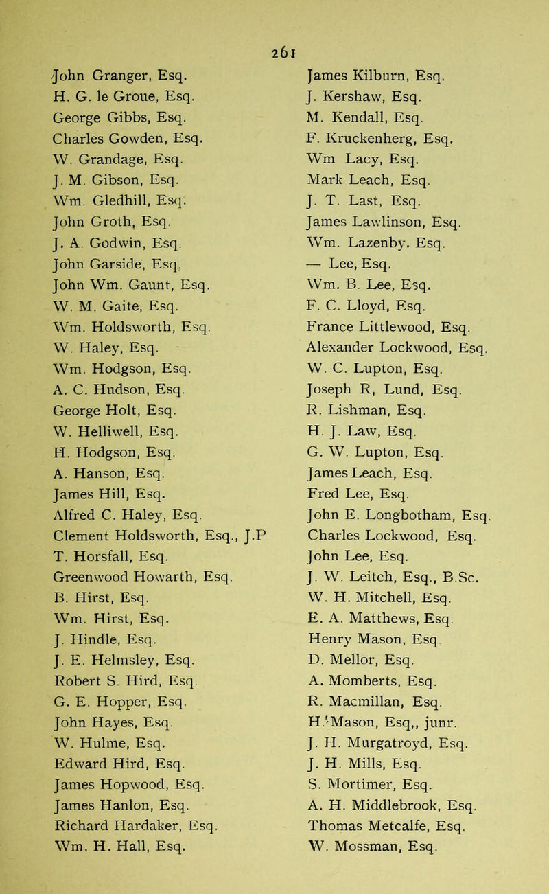 John Granger, Esq. H. G. le Groue, Esq. George Gibbs, Esq. Charles Gowden, Esq. W. Grandage, Esq. J. M. Gibson, Esq. Wm. Gledhill, Esq. John Groth, Esq. J. A. Godwin, Esq. John Garside, Esq. John Wm. Gaunt, Esq. W. M. Gaite, Esq. Wm. Holdsworth, Esq. W. Haley, Esq. Wm. Hodgson, Esq. A. C. Hudson, Esq. George Holt, Esq. W. Helliwell, Esq. H. Hodgson, Esq. A. Hanson, Esq. James Hill, Esq. Alfred C. Haley, Esq. Clement Holdsworth, Esq., J.P T. Horsfall, Esq. Greenwood Howarth, Esq. B. Hirst, Esq. Wm. Hirst, Esq. J. Hindle, Esq. J. E. Helmsley, Esq. Robert S. Hird, Esq. G. E. Hopper, Esq. John Hayes, Esq. W. Hulme, Esq. Edward Hird, Esq. James Hopwood, Esq. James Hanlon, Esq. Richard Hardaker, Esq. Wm. H. Hall, Esq. James Kilburn, Esq. J. Kershaw, Esq. M. Kendall, Esq. F. Kruckenherg, Esq. Wm Lacy, Esq. Mark Leach, Esq. J. T. Last, Esq. James Lawlinson, Esq. Wm. Lazenby. Esq. — Lee, Esq. Wm. B. Lee, Esq. F. C. Lloyd, Esq. France Littlewood, Esq. Alexander Lockwood, Esq. W. C. Lupton, Esq. Joseph R, Lund, Esq. R. Lishman, Esq. H. J. Law, Esq. G. W. Lupton, Esq. James Leach, Esq. Fred Lee, Esq. John E. Longbotham, Esq. Charles Lockwood, Esq. John Lee, Esq. J. W. Leitch, Esq., B.Sc. W. H. Mitchell, Esq. E. A. Matthews, Esq. Henry Mason, Esq D. Mellor, Esq. A. Momberts, Esq. R. Macmillan, Esq. H. 'Mason, Esq,, junr. J. H. Murgatroyd, Esq. J. H. Mills, Esq. S. Mortimer, Esq. A. H. Middlebrook, Esq. Thomas Metcalfe, Esq. W. Mossman, Esq.