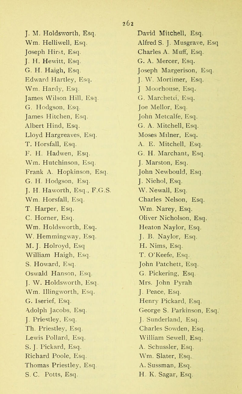 J. M. Holdsworth, Esq. Wm. Helliwell, Esq. Joseph Hirst, Esq. J. H. Hewitt, Esq. G. H. Haigh, Esq. Edward Hartley, Esq, Wm. Hardy, Esq. James Wilson Hill, Esq. G. Hodgson, Esq. James Hitchen, Esq. Albert Hind, Esq. Lloyd Hargreaves, Esq. T. Horsfall, Esq. F. H. Hadwen, Esq. Wm. Hutchinson, Esq. Frank A. Hopkinson, Esq. G. H. Hodgson, Esq. J. H. Haworth, Esq., F.G.S. Wm. Horsfall, Esq. T. Harper, Esq. C. Horner, Esq. Wm. Holdsworth, Esq. W. Hemmingway, Esq. M.J. Holroyd, Esq William Haigh, Esq. S. Howard, Esq. Oswald Hanson, Esq. J. W. Holdsworth, Esq. Wm. Illingworth, Esq. G. Iserief, Esq. Adolph Jacobs, Esq. J. Priestley, Esq. Th. Priestley, Esq. Lewis Pollard, Esq. S. J. Pickard, Esq. Richard Poole, Esq. Thomas Priestley, Esq. S. C. Potts, Esq. David Mitchell, Esq. Alfreds. J. Musgrave, Esq Charles A. Muff, Esq. G. A. Mercer, Esq. Joseph Margerison, Esq. J. W. Mortimer, Esq. J Moorhouse, Esq. G. Marchetd, Esq. Joe Mellor, Esq. John Metcalfe, Esq. G. A. Mitchell, Esq. Moses Milner, Esq. A. E. Mitchell, Esq. G. H. Marchant, Esq. J. Marston, Esq. John Newbould, Esq. J. Nichol, Esq. W. Newall, Esq. Charles Nelson, Esq. Wm. Narey, Esq. Oliver Nicholson, Esq. Heaton Naylor, Esq. J. B. Naylor, Esq. H. Nims, Esq. T. O’Keefe, Esq. John Patchett, Esq. G. Pickering, Esq. Mrs. John Pyrah J. Peace, Esq. Henry Pickard, Esq. George S. Parkinson, Esq. J. Sunderland, Esq. Charles Sowden, Esq. William Sewell, Esq. A. Schussler, Esq. Wm. Slater, Esq. A. Sussman, Esq. H. K. Sagar, Esq.