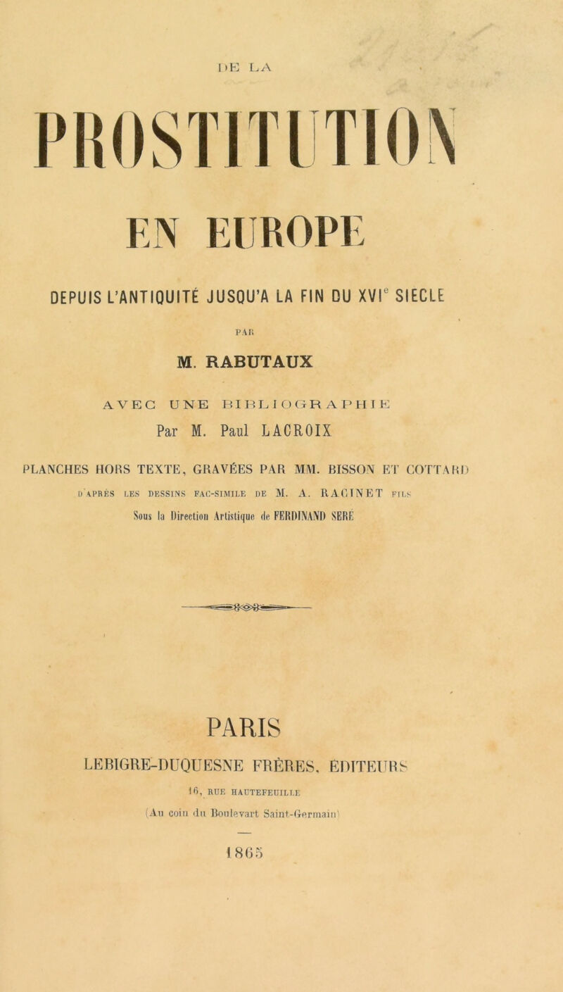 EN EUROPE DEPUIS L’ANTIQUITÉ JUSQU’A LA FIN QU XVIe SIECLE PAH M. RABUTAUX AVEC UNE BIBLIOGRAPHIE Par M. Paul LACROIX PLANCHES HORS TEXTE, GRAVÉES PAR MM. BISSON ET COTTARD d'après LES DESSINS FAC-SIMILE DE M. A. RAGTNET FILS Sous lu Direction Artistique de FERDINAND SERF PARIS LEBIGRE-DUQUESNE FRÈRES. EDITEURS 16, RUF, HAUTEFEUILT.E (An coin du Boulevart Saint-G-ermainl 1805