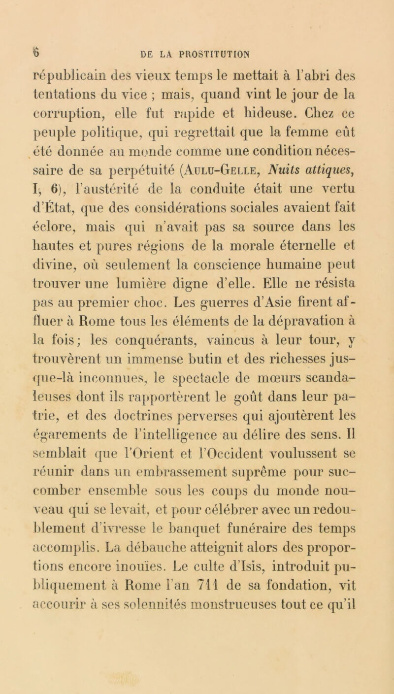 $ républicain des vieux temps le mettait à l’abri des tentations du vice ; mais, quand vint le jour de la corruption, elle fut rapide et hideuse. Chez ce peuple politique, qui regrettait que la femme eût été donnée au monde comme une condition néces- saire de sa perpétuité (Aulu-Gelle, Nuits attiques, I, 6), F austérité de la conduite était une vertu d’État, que des considérations sociales avaient fait éclore, mais qui n’avait pas sa source dans les hautes et pures régions de la morale éternelle et divine, où seulement la conscience humaine peut trouver une lumière digne d’elle. Elle ne résista pas au premier choc. Les guerres d’Asie firent af- fluer à Rome tous les éléments de la dépravation à la fois; les conquérants, vaincus à leur tour, y trouvèrent un immense butin et des richesses jus- que-là inconnues, le spectacle de mœurs scanda- leuses dont ils rapportèrent le goût dans leur pa- trie, et des doctrines perverses qui ajoutèrent les égarements de l’intelligence au délire des sens. 11 semblait que l’Orient et l’Occident voulussent se réunir dans un embrassement suprême pour suc- comber ensemble sous les coups du monde nou- veau qui se levait, et pour célébrer avec un redou- blement d’ivresse le banquet funéraire des temps accomplis. La débauche atteignit alors des propor- tions encore inouïes. Le culte d’Isis, introduit pu- bliquement à Rome l’an 711 de sa fondation, vit accourir à ses solennités monstrueuses tout ce qu’il