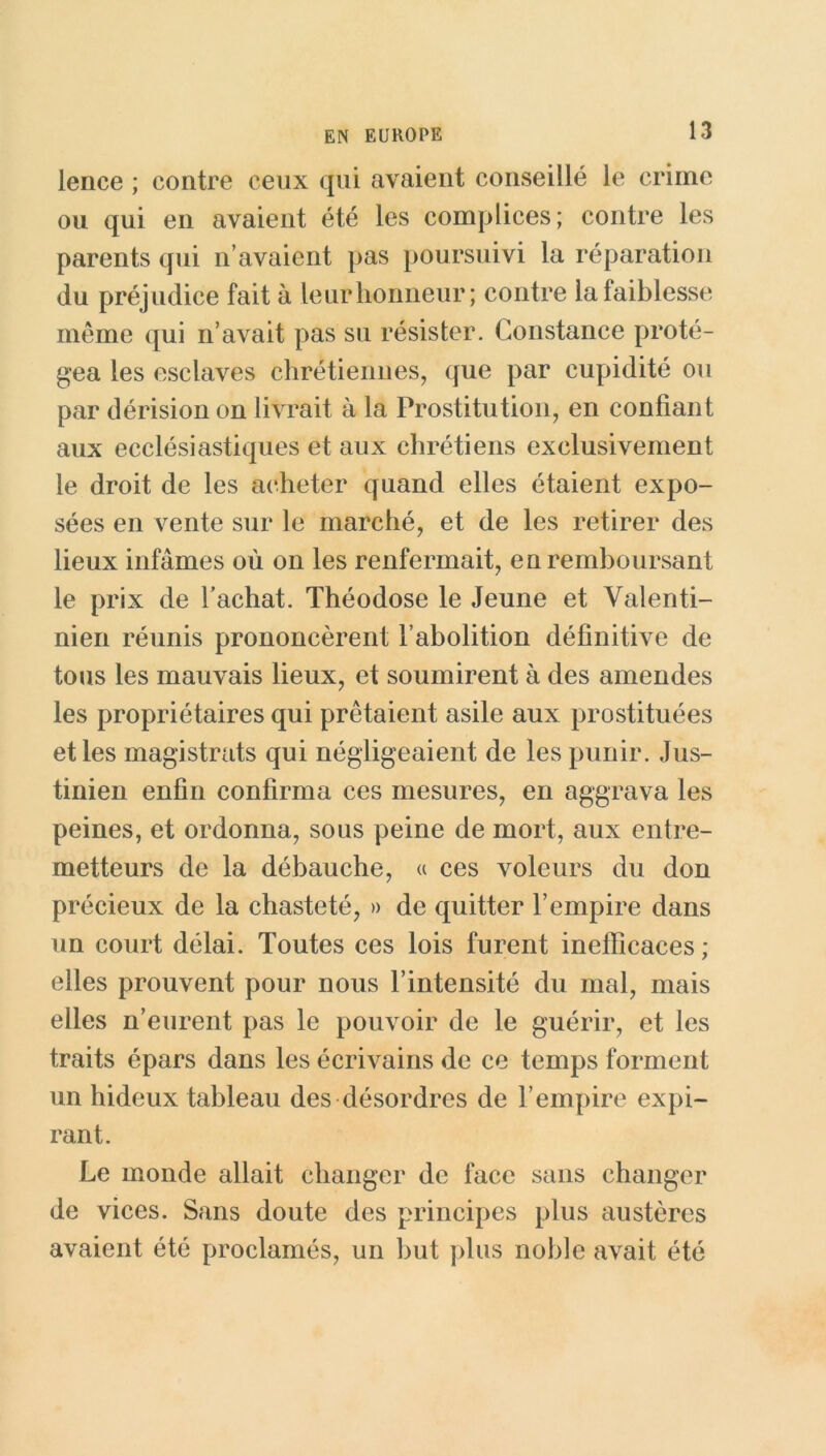 lence ; contre ceux qui avaient conseillé le crime ou qui en avaient été les complices; contre les parents qui n’avaient pas poursuivi la réparation du préjudice fait à leur honneur; contre la faiblesse meme qui n’avait pas su résister. Constance proté- gea les esclaves chrétiennes, que par cupidité ou par dérision on livrait à la Prostitution, en confiant aux ecclésiastiques et aux chrétiens exclusivement le droit de les acheter quand elles étaient expo- sées en vente sur le marché, et de les retirer des lieux infâmes où on les renfermait, en remboursant le prix de l’achat. Théodose le Jeune et Valenti- nien réunis prononcèrent l’abolition définitive de tous les mauvais lieux, et soumirent à des amendes les propriétaires qui prêtaient asile aux prostituées et les magistrats qui négligeaient de les punir. Jus- tinien enfin confirma ces mesures, en aggrava les peines, et ordonna, sous peine de mort, aux entre- metteurs de la débauche, « ces voleurs du don précieux de la chasteté, » de quitter l’empire dans un court délai. Toutes ces lois furent inefficaces; elles prouvent pour nous l’intensité du mal, mais elles n’eurent pas le pouvoir de le guérir, et les traits épars dans les écrivains de ce temps forment un hideux tableau des désordres de l’empire expi- rant. Le monde allait changer de face sans changer de vices. Sans doute des principes plus austères avaient été proclamés, un but plus noble avait été