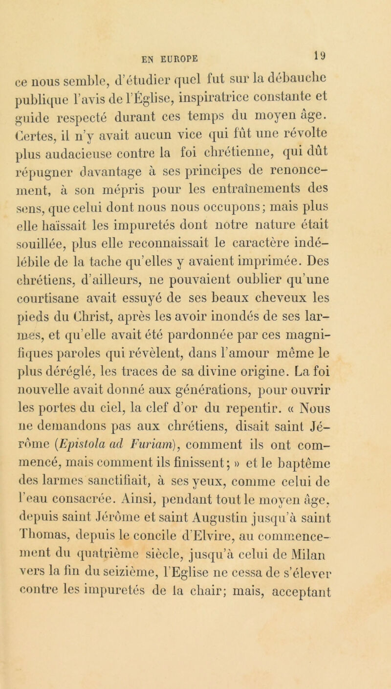 ce nous semble, d’étudier quel fut sur la débauche publique l’avis de lÉglise, inspiratrice constante et guide respecté durant ces temps du moyen âge. Certes, il n’y avait aucun vice qui tût une révolte plus audacieuse contre la foi chrétienne, qui dût répugner davantage à ses principes de renonce- ment, à son mépris pour les entraînements des sens, que celui dont nous nous occupons; mais plus elle haïssait les impuretés dont notre nature était souillée, plus elle reconnaissait le caractère indé- lébile de la tache qu’elles y avaient imprimée. Des chrétiens, d’ailleurs, ne pouvaient oublier qu’une courtisane avait essuyé de ses beaux cheveux les pieds du Christ, après les avoir inondés de ses lar- mes, et qu elle avait été pardonnée par ces magni- fiques paroles qui révèlent, dans l’amour même le plus déréglé, les traces de sa divine origine. La foi nouvelle avait donné aux générations, pour ouvrir les portes du ciel, la clef d’or du repentir. « Nous ne demandons pas aux chrétiens, disait saint Jé- rome (Epistola ad Furiam), comment ils ont com- mencé, mais comment ils finissent; » et le baptême des larmes sanctifiait, à ses yeux, comme celui de 1 eau consacrée. Ainsi, pendant tout le moyen âge, depuis saint Jérôme et saint Augustin jusqu’à saint 1 bornas, depuis le concile d’Elvire, au commence- ment du quatrième siècle, jusqu’à celui de Milan vers la fin du seizième, l’Eglise ne cessa de s’élever contre les impuretés de la chair; mais, acceptant