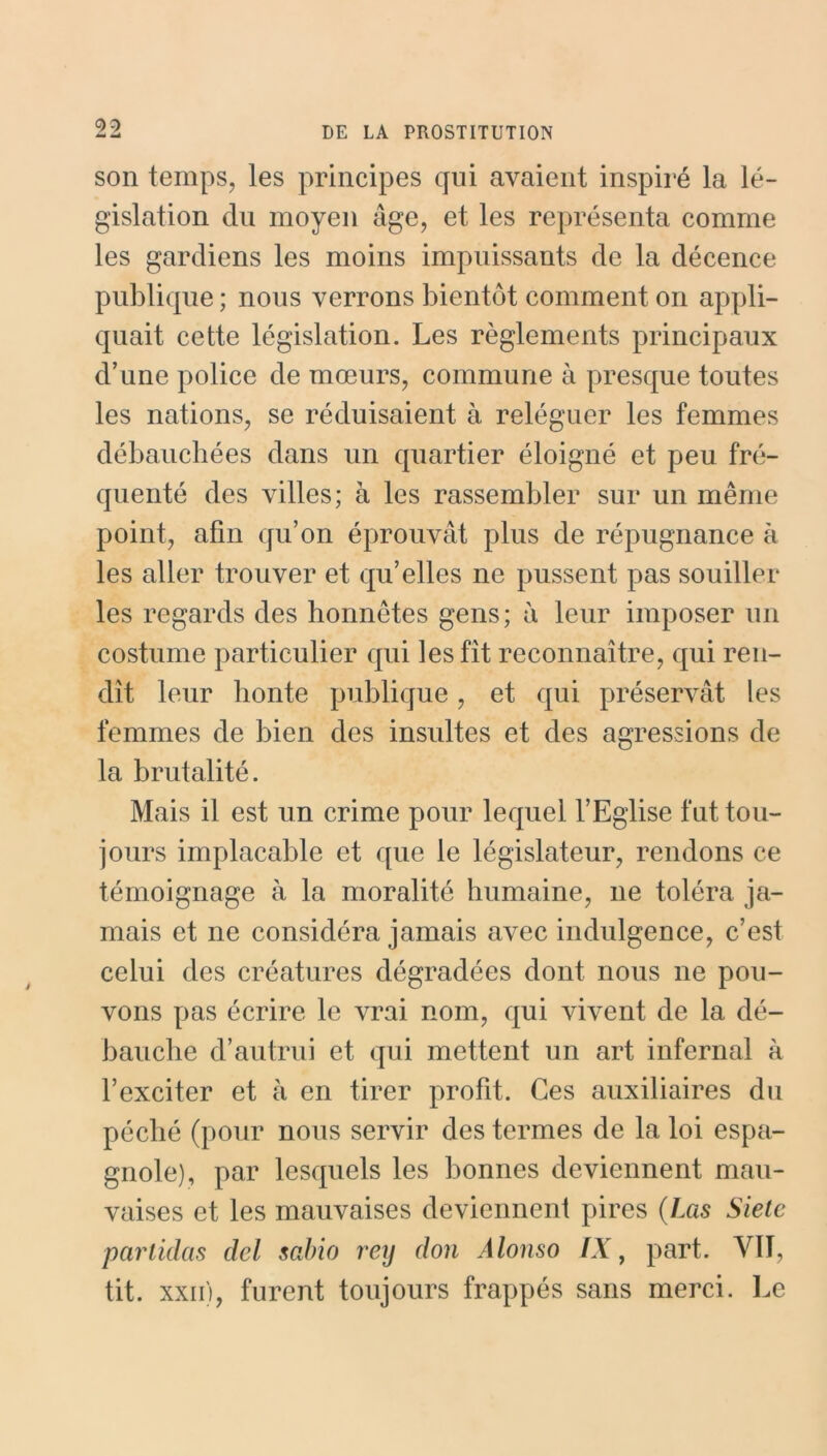 99 àmi -A DE LA PROSTITUTION son temps, les principes qui avaient inspiré la lé- gislation du moyen âge, et les représenta comme les gardiens les moins impuissants de la décence publique ; nous verrons bientôt comment on appli- quait cette législation. Les règlements principaux d’une police de mœurs, commune à presque toutes les nations, se réduisaient à reléguer les femmes débauchées dans un quartier éloigné et peu fré- quenté des villes; à les rassembler sur un même point, afin qu’on éprouvât plus de répugnance à les aller trouver et qu’elles ne pussent pas souiller les regards des honnêtes gens; à leur imposer un costume particulier qui les fit reconnaître, qui ren- dit leur honte publique, et qui préservât les femmes de bien des insultes et des agressions de la brutalité. Mais il est un crime pour lequel l’Eglise fut tou- jours implacable et que le législateur, rendons ce témoignage à la moralité humaine, 11e toléra ja- mais et ne considéra jamais avec indulgence, c’est celui des créatures dégradées dont nous ne pou- vons pas écrire le vrai nom, qui vivent de la dé- bauche d’autrui et qui mettent un art infernal à l’exciter et à en tirer profit. Ces auxiliaires du péché (pour nous servir des termes de la loi espa- gnole), par lesquels les bonnes deviennent mau- vaises et les mauvaises deviennent pires (Las Sietc particlas del sabio rey don Alonso IX, part. VIT, tit. xxii), furent toujours frappés sans merci. Le