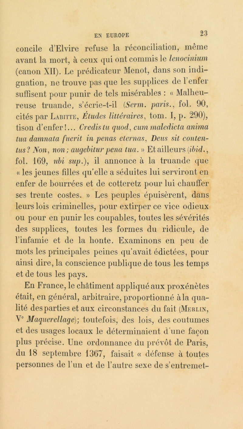 concile d’Elvire refuse la réconciliation, même avant la mort, à ceux qui ont commis le lenocinium (canon XII). Le prédicateur Menot, dans son indi- gnation, ne trouve pas que les supplices de l’enfer suffisent pour punir de tels misérables : « Malheu- reuse truande, s’écrie-t-il (Serin, paris., fol. 90, cités par Labitte, Études littéraires, tom. I, p. 290), tison d’enfer !... Credis tu quod, cum maledicta anima tua damnata fuerit in penas eternas, Deus sit conten- tas? Non, non; augebitur pena tua. » Et ailleurs (ibid., fol. 169, ubi sup.), il annonce à la truande que « les jeunes filles qu’elle a séduites lui serviront en enfer de bourrées et de cotteretz pour lui chauffer ses trente costes. » Les peuples épuisèrent, dans leurs lois criminelles, pour extirper ce vice odieux ou pour en punir les coupables, toutes les sévérités des supplices, toutes les formes du ridicule, de l’infamie et de la honte. Examinons en peu de mots les principales peines qu’avait édictées, pour ainsi dire, la conscience publique de tous les temps et de tous les pays. En France, le châtiment appliqué aux proxénètes était, en général, arbitraire, proportionné à la qua- lité des parties et aux circonstances du fait (Merlin, V° Maquerellage); toutefois, des lois, des coutumes et des usages locaux le déterminaient d'une façon plus précise. Une ordonnance du prévôt de Paris, du 18 septembre 1367, faisait « défense à toutes personnes de l’un et de l’autre sexe de s’entremet-