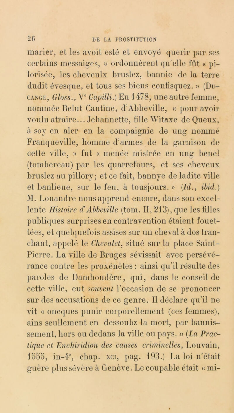 marier, et les avoit esté et envoyé quérir par ses certains messaiges, » ordonnèrent qu elle fût « pi- lorisée, les clieveulx bruslez, bannie de la terre dudit évesque, et tous ses biens confisquez. » (Du- cange, Gloss., Vû Capilli.) En 1478, une autre femme, nommée Belut Cantine, d’Abbeville, « pour avoir voulu atraire... Jehannette, fille Witaxe de Queux, à soy en aler en la compaignie de ung nommé Franqueville, homme d’armes de la garnison de cette ville, » fut « menée mislrée en ung benel (tombereau) par les quarrefours, et ses cheveux bruslez au pillory; et ce fait, bannye de ladite ville et banlieue, sur le feu, à tousjours. » (.Id., ibid.) M. Louandre nous apprend encore, dans son excel- lente Histoire d’Abbeville (tom. Il, 213), que les filles publiques surprises en contravention étaient fouet- tées, et quelquefois assises sur un cheval à dos tran- chant, appelé le Chevalet, situé sur la place Saint- Pierre. La ville de Bruges sévissait avec persévé- rance contre les proxénètes : ainsi qu’il résulte des paroles de Damhoudère, qui, dans le conseil de cette ville, eut souvent l’occasion de se prononcer sur des accusations de ce genre. Il déclare qu’il ne vit « oncques punir corporellement (ces femmes), ains seullement en dessoubz la mort, par bannis- sement, hors ou dedans la ville ou pays. » (La Prac- tique et Enchiridion des causes criminelles, Louvain, 1555, in-4°, chap. xci, pag. 193.) La loi n’était guère plus sévère à Genève. Le coupable était « mi-