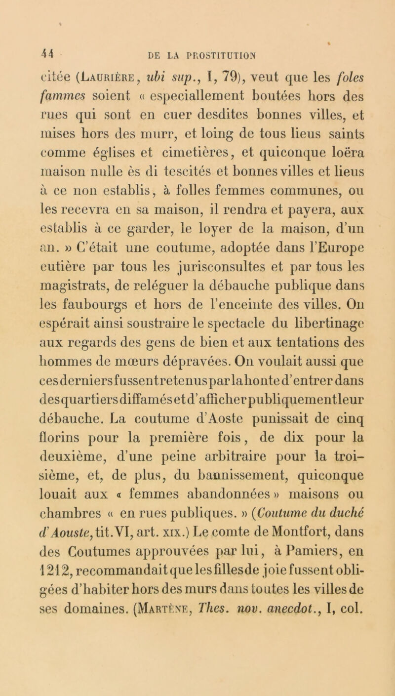 % « citée (Laurière, ubi sup., I, 79), veut que les foies fammcs soient « especiallement boutées hors des rues qui sont en cuer desdites bonnes villes, et mises hors des murr, et loing de tous lieus saints comme églises et cimetières, et quiconque loëra maison nulle ès di tescités et bonnes villes et lieus à ce non establis, à folles femmes communes, ou les recevra en sa maison, il rendra et payera, aux establis à ce garder, le loyer de la maison, d’un an. » C’était une coutume, adoptée dans l’Europe eutière par tous les jurisconsultes et par tous les magistrats, de reléguer la débauche publique dans les faubourgs et hors de l’enceinte des villes. On espérait ainsi soustraire le spectacle du libertinage aux regards des gens de bien et aux tentations des hommes de mœurs dépravées. O11 voulait aussi que cesderniersfussentretenusparlalionted’entrerdans des quartiers diffamés et d’afficher publiquement leur débauche. La coutume d’Aoste punissait de cinq florins pour la première fois, de dix pour la deuxième, d’une peine arbitraire pour la troi- sième, et, de plus, du bannissement, quiconque louait aux « femmes abandonnées » maisons ou chambres « en rues publiques. » (Coutume du duché d'Aouste,tit.\l, art. xix.) Le comte de Montfort, dans des Coutumes approuvées par lui, à Pamiers, en 1212, recommandait que les fillesde joie fussent obli- gées d’habiter hors des murs dans toutes les villes de ses domaines. (Martène, Thés. nov. anecdot., I, col.