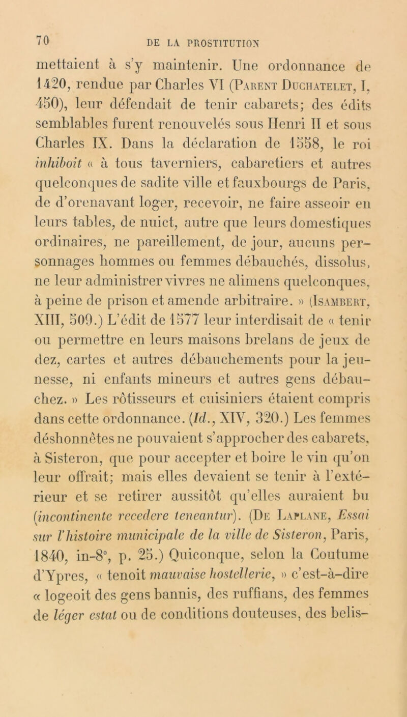 mettaient à s’y maintenir. Une ordonnance de 1420, rendue par Charles VI (Parent Duchâtelet, U 450), leur défendait de tenir cabarets; des édits semblables furent renouvelés sous Henri II et sous Charles IX. Dans la déclaration de 1558, le roi inhiboit « à tous taverniers, cabaretiers et autres quelconques de sadite ville et fauxbonrgs de Paris, de dorénavant loger, recevoir, ne faire asseoir en leurs tables, de nuict, autre que leurs domestiques ordinaires, ne pareillement, de jour, aucuns per- sonnages hommes ou femmes débauchés, dissolus, ne leur administrer vivres ne alimens quelconques, à peine de prison et amende arbitraire. » (Isambert, XIII, 509.) L’édit de 1577 leur interdisait de « tenir ou permettre en leurs maisons brelans de jeux de dcz, cartes et autres déhanchements pour la jeu- nesse, ni enfants mineurs et autres gens débau- chez. » Les rôtisseurs et cuisiniers étaient compris dans cette ordonnance. (Id., XIV, 320.) Les femmes déshonnêtes ne pouvaient s’approcher des cabarets, à Sisteron, que pour accepter et boire le vin qu’on leur offrait; mais elles devaient se tenir à l’exté- rieur et se retirer aussitôt qu’elles auraient bu [incontinente recedere teneantur). (De Laplane, Essai sur l’histoire municipale de la ville de Sisteron, Paris, 1840, in-8°, p. 25.) Quiconque, selon la Coutume d’Ypres, « tenoit mauvaise hostellerie, » c’est-à-dire « logeoit des gens bannis, des ruffians, des femmes de léger estât ou de conditions douteuses, des belis-