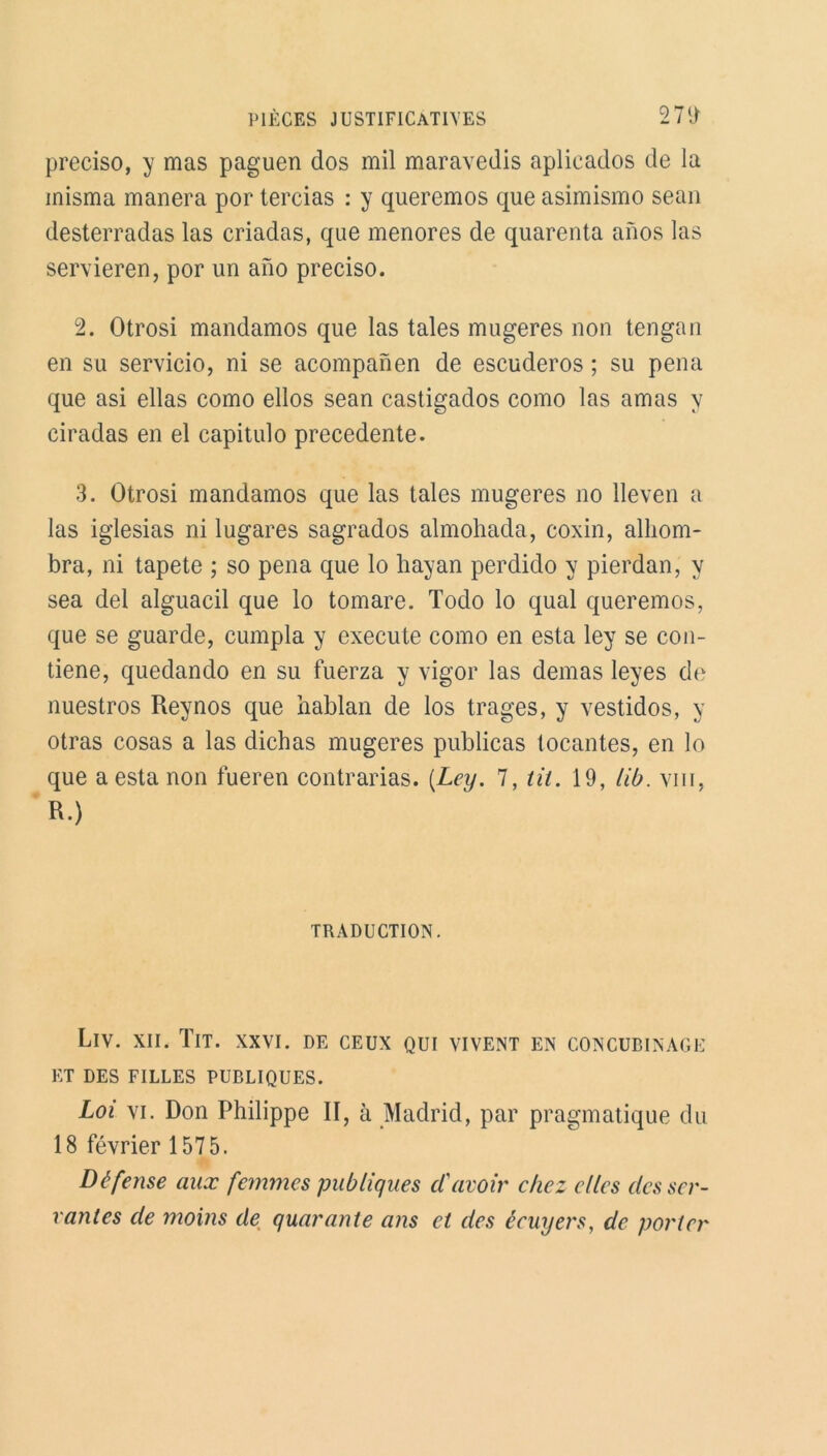 preciso, y mas paguen dos mil maravedis aplicados de la inisma manera por tercias : y queremos que asimismo sean desterradas las criadas, que menores de quarenta anos las servieren, por un ano preciso. 2. Otrosi mandamos que las taies mugeres non tengan en su servicio, ni se acompanen de escuderos ; su pena que asi ellas como ellos sean castigados como las amas y ciradas en el capitulo precedente. 3. Otrosi mandamos que las taies mugeres no lleven a las iglesias ni lugares sagrados almohada, coxin, alliom- bra, ni tapete ; so pena que lo hayan perdido y pierdan, y sea del alguacil que lo tomare. Todo lo quai queremos, que se guarde, cumpla y execute como en esta ley se con- tiene, quedando en su fuerza y vigor las demas leyes de nuestros Reynos que hablan de los trages, y vestidos, y otras cosas a las dicbas mugeres publicas tocantes, en lo que a esta non fueren contrarias. (.Ley. 7, tit. 19, lib. vin, R.) TRADUCTION. LlV. XII. IlT. XXVI. DE CEUX QUI VIVENT EN CONCUBINAGE ET DES FILLES PUBLIQUES. Loi vi. Don Philippe II, à Madrid, par pragmatique du 18 février 1575. Défense aux femmes publiques d'avoir chez elles desser- vantes de moins de quarante ans et des écuyers, de porter