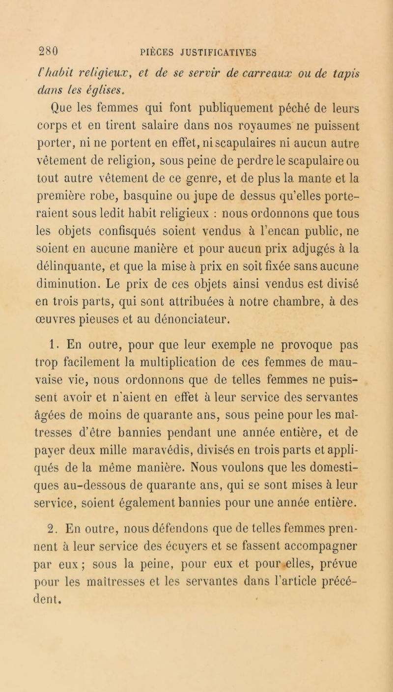 l'habit religieux, et de se servir de carreaux ou de tapis dans les églises. Que les femmes qui font publiquement péché de leurs corps et en tirent salaire dans nos royaumes ne puissent porter, ni ne portent en effet, ni scapulaires ni aucun autre vêtement de religion, sous peine de perdre le scapulaire ou tout autre vêtement de ce genre, et de plus 1a. mante et la première robe, basquine ou jupe de dessus qu’elles porte- raient sous ledit habit religieux : nous ordonnons que tous les objets confisqués soient vendus à l’encan public, ne soient en aucune manière et pour aucun prix adjugés à la délinquante, et que la mise à prix en soit fixée sans aucune diminution. Le prix de ces objets ainsi vendus est divisé en trois parts, qui sont attribuées à notre chambre, à des œuvres pieuses et au dénonciateur. 1. En outre, pour que leur exemple ne provoque pas trop facilement la multiplication de ces femmes de mau- vaise vie, nous ordonnons que de telles femmes ne puis- sent avoir et n'aient en effet à leur service des servantes âgées de moins de quarante ans, sous peine pour les maî- tresses d’être bannies pendant une année entière, et de payer deux mille maravédis, divisés en trois parts et appli- qués de la même manière. Nous voulons que les domesti- ques au-dessous de quarante ans, qui se sont mises à leur service, soient également bannies pour une année entière. 2. En outre, nous défendons que de telles femmes pren- nent à leur service des écuyers et se fassent accompagner par eux; sous la peine, pour eux et pour .elles, prévue pour les maîtresses et les servantes dans l'article précé- dent.