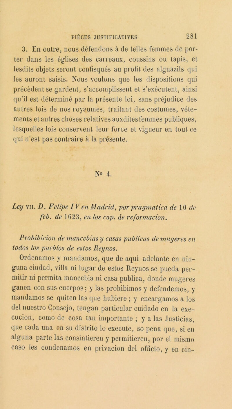 3. En outre, nous défendons à de telles femmes de por- ter dans les églises des carreaux, coussins ou tapis, et lesdits objets seront confisqués au profit des alguazils qui les auront saisis. Nous voulons que les dispositions qui précèdent se gardent, s’accomplissent et s’exécutent, ainsi qu’il est déterminé par la présente loi, sans préjudice des autres lois de nos royaumes, traitant des costumes, vête- ments et autres choses relatives auxditesfemmes publiques, lesquelles lois conservent leur force et vigueur en tout ce qui n’est pas contraire à la présente. N° 4. Ley vu. D. Felipe IV en Madrid, por pr a y mat ica de 10 de feb. de 1623, en los cap. de reformacion. Prohibieion de mancebias y casas publicas de mugeres en todos los pueblos de estos Reynos. Ordenamos y mandamos, que de aqui adelante en nin- guna ciudad, villa ni lugar de estos Reynos se pueda per- mitir ni permita mancebia ni casa publica, donde mugeres ganen con sus cuerpos ; y las prohibimos y defendemos, y mandamos se quiten las que hubiere ; y encargamos a los del nuestro Consejo, tengan particular cuidado en la exe- cucion, como de cosa tan importante ; y a las Justicias, que cada una en su distrito lo execute, so pena que, si en alguna parte las consintieren y permitieren, por cl mismo caso les condenamos en privacion del officio, y en cin-