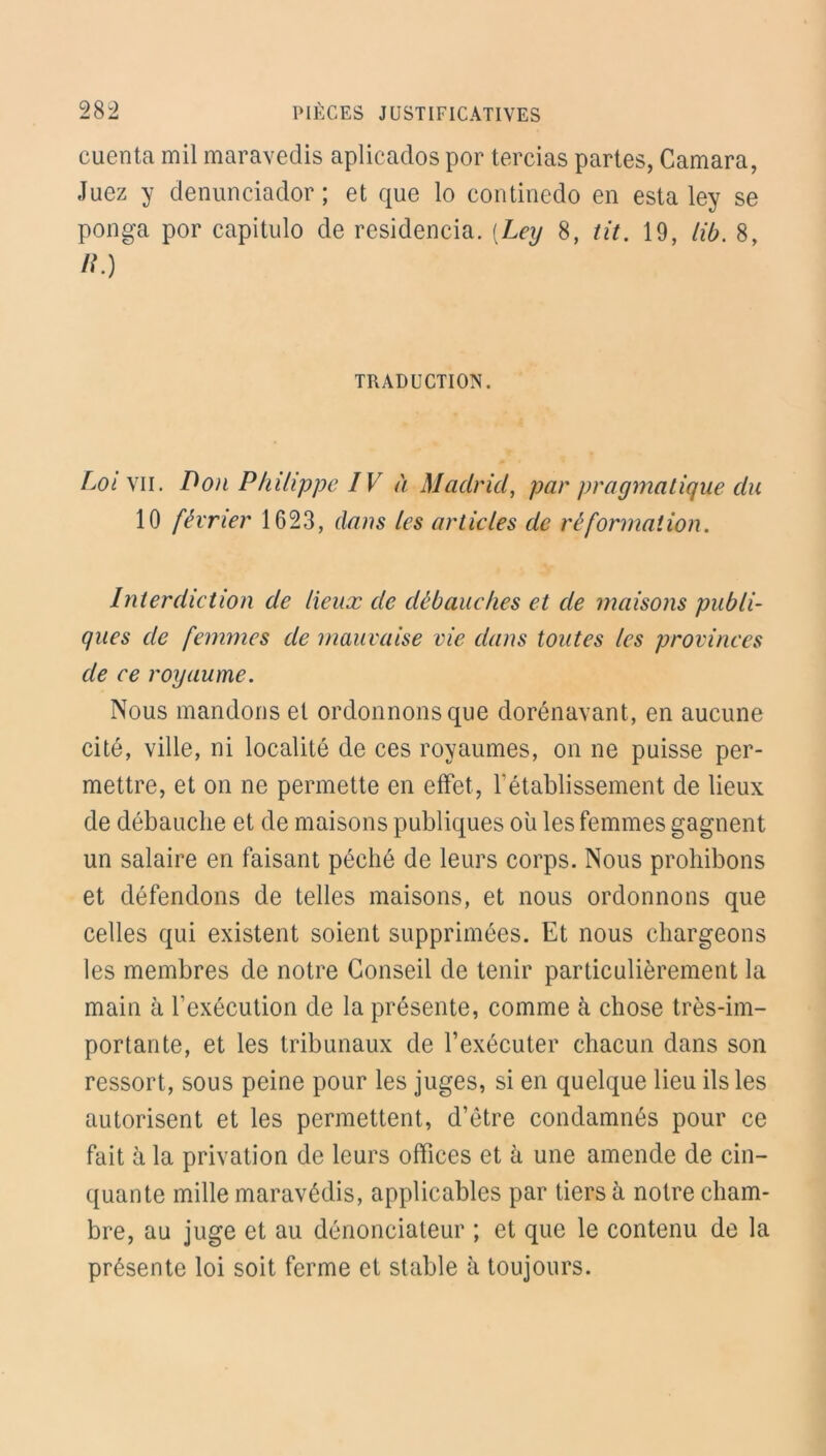 cuenta mil maravedis aplicados por tercias partes, Camara, Juez y denunciador ; et que lo continedo en esta ley se ponga por capitulo de residencia. (Ley 8, lit. 19, lib. 8, /?) TRADUCTION. Loi vil. Don Philippe IV à Madrid, par pragmatique du 10 février 1623, dans les articles de ré formation. Interdiction de lieux de débauches et de maisons publi- ques de femmes de mauvaise vie dans toutes les provinces de ce royaume. Nous mandons et ordonnons que dorénavant, en aucune cité, ville, ni localité de ces royaumes, on ne puisse per- mettre, et on ne permette en effet, l'établissement de lieux de débauche et de maisons publiques où les femmes gagnent un salaire en faisant péché de leurs corps. Nous prohibons et défendons de telles maisons, et nous ordonnons que celles qui existent soient supprimées. Et nous chargeons les membres de notre Conseil de tenir particulièrement la main à l'exécution de la présente, comme à chose très-im- portante, et les tribunaux de l’exécuter chacun dans son ressort, sous peine pour les juges, si en quelque lieu ils les autorisent et les permettent, d’être condamnés pour ce fait à la privation de leurs offices et à une amende de cin- quante mille maravédis, applicables par tiers à notre cham- bre, au juge et au dénonciateur ; et que le contenu de la présente loi soit ferme et stable à toujours.