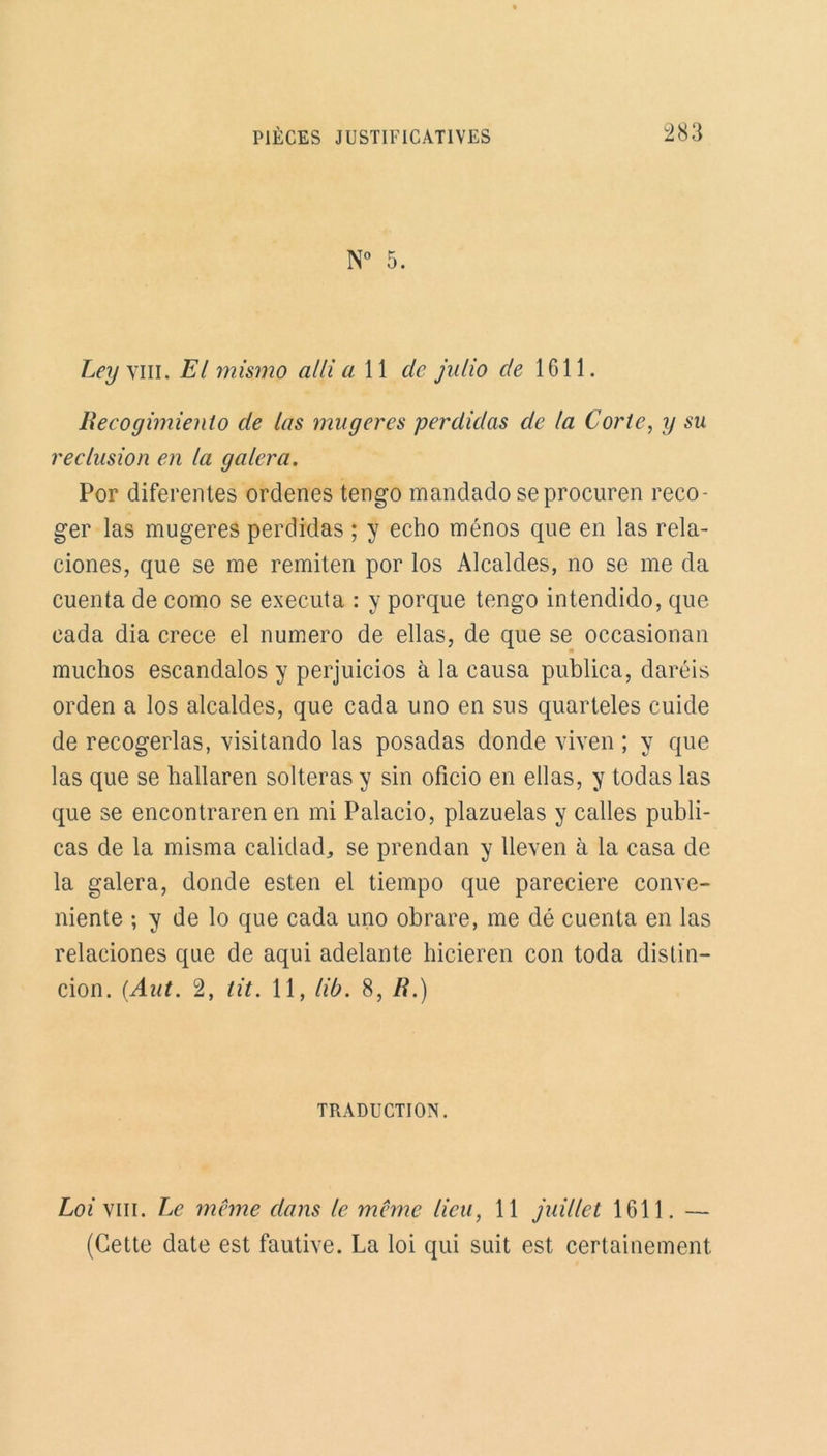 N 0 5. Leyyiu. El mismo allia 11 de julio cle 1611. liecogimienlo de las ma gérés perdidas de la Corle, y su réclusion en la galera. Por diferentes ordenes tengo mandado seprocuren reco- ger las mugeres perdidas ; y écho ménos que en las rela- ciones, que se me remiten por los Alcaldes, no se me da cuenta de como se exécuta : y porque tengo intendido, que cada dia crece el numéro de ellas, de que se occasionan muchos escandalos y perjuicios à la causa publica, daréis orden a los alcaldes, que cada uno en sus quarteles cuide de recogerlas, visitando las posadas donde viven ; y que las que se hallaren solteras y sin oficio en ellas, y todas las que se encontraren en mi Palacio, plazuelas y calles publi- cas de la misma calidad,, se prendan y Ueven à la casa de la galera, donde esten el tiempo que pareciere conve- niente ; y de lo que cada uno obrare, me dé cuenta en las relaciones que de aqui adelante hicieren con toda distin— cion. (.Aut. 2, fit. 11, lib. 8, R.) TRADUCTION. Loi vin. Le meme dans le même lieu, 11 juillet 1611. — (Cette date est fautive. La loi qui suit est certainement
