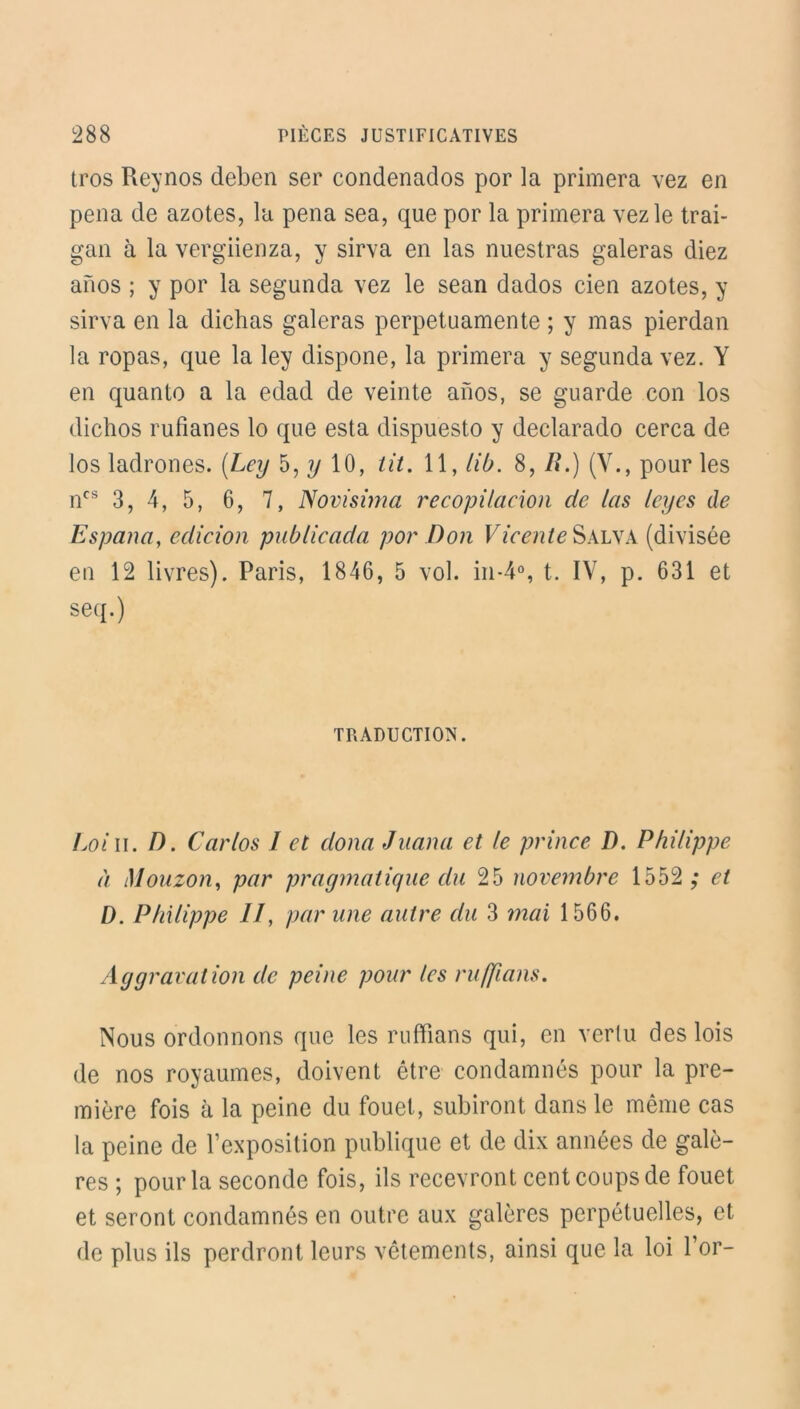 tros Reynos deben ser condenados por la primera vez en pena de azotes, la pena sea, que por la primera vez le trai- gan à la vergiienza, y sirva en las nuestras galeras diez anos ; y por la segunda vez le sean dados cien azotes, y sirva en la dichas galeras perpetuamente ; y mas pierdan la ropas, que la ley dispone, la primera y segunda vez. Y en quanto a la edad de veinte anos, se guarde con los dichos rufianes lo que esta dispuesto y declarado cerca de los ladrones. {Ley 5, y 10, lit. 11, lib. 8, Ii.) (Y., pour les ncs 3, 4, 5, 6, 7, Novisima recopilaeion de las ley es de Espana, edicion publicada por Don Vieente Salva (divisée en 12 livres). Paris, 1846, 5 vol. in-4°, t. IV, p. 631 et seq.) TRADUCTION. Loi il. D. Carlos I et doua Juana et le prince D. Philippe à Mouzon, par pragmatique du 25 novembre 1552 ; et D. Philippe //, par une autre du 3 mai 1566. Aggravation de peine pour les ruffians. Nous ordonnons que les ruffians qui, en vertu des lois de nos royaumes, doivent être condamnés pour la pre- mière fois à la peine du fouet, subiront dans le même cas la peine de l’exposition publique et de dix années de galè- res ; pour la seconde fois, ils recevront cent coups de fouet et seront condamnés en outre aux galères perpétuelles, et de plus ils perdront leurs vêtements, ainsi que la loi l’or-