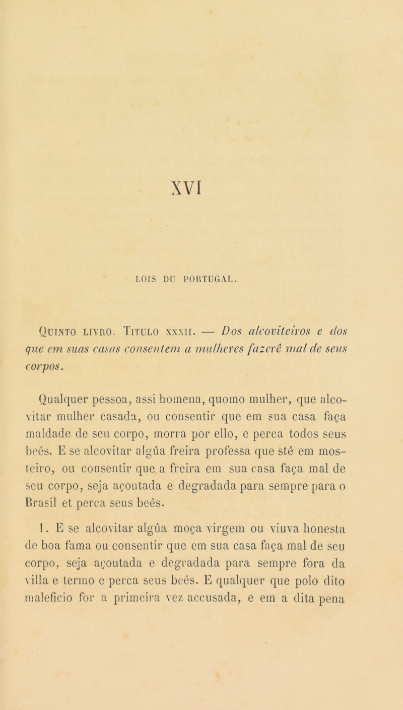 XVI LOIS DU PORTUGAL. Quinto livro. Titulo xxxii. — Dos cilcoviteiros e dos que em suas casas consentent a mulheres fazerê mal de sens corpos. Qualquer pessoa, assi homena, quomo miilher, que alco- vitar mulher casada, ou consentir que em sua casa faça maldade de seu corpo, morra por ello, e perça lodos seus beês. E se alcovitar algûa freira professa que sté em mos- teiro, ou consentir que a freira em sua casa faça mal de seu corpo, seja açoutada e degradada para sempre para o Brasil et perça seus beês. 1. E se alcovitar algûa moça virgem ou viuva honesta de boa fama ou consentir que em sua casa faça mal de seu corpo, seja açoutada e degradada para sempre fora da villa e terrno e perça seus beês. E qualquer que polo dito maleficio for a primeira vez accusada, e em a dita pena