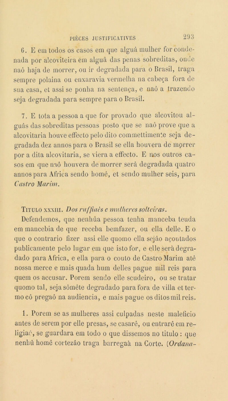 G. E em todos os casos em que alguà mulher for conde- nada por alcoviteira em alguâ das penas sobreditas, onde naô haja de morrer, ou ir degradada para o Brasil, traga sempre polaina ou enxaravia vermelha na cabeça fora de sua casa, et assi se ponha na sentença, e naô a trazenclo seja degradada para sempre para o Brasil. 7. E tota a pessoa a que for provado que alcovitou al- guâs das sobreditas pessoas posto que se naô prove que a alcovitaria houve efïecto pelo dito commettimente seja de- gradada dez annospara o Brasil se ella houvera de morrer por a dita alcovitaria, se viera a effecto. E aos outros ca- sos em que naô houvera de morrer sera degradada quatro annospara Africa sendo borné, et sendo mulher seis, para Castro Marim. Titulo xxxiii. Dos ruffiacs e mulher es solteiras. Defendemos, que nenhûa pessoa tenha manceba teuda em mancebia de que receba bemfazer, ou ella delle. E o que o contrario fizer assi elle quomo ella sejào açoutados publicamente pelo lugar em que isto for, e elle sera degra- dado para Africa, e ella para o couto de Castro Marim atê nossa merce e mais quada hum déliés pague mil reis para quem os accusar. Porem sendo elle scudeiro, ou se tratar quomo tal, sejasômête degradado para fora de villa etter- moeô pregaô na audiencia, e mais pague os ditosmil reis. 1. Porem se as mulheres assi culpadas neste maleficio antes de serein por elle presas, se casarê, ou entrarê em re- ligiaè, se guardara em todo o que dissemos no titulo : que nenhû homê cortezâo traga barregaà na Corte. (Orclana-