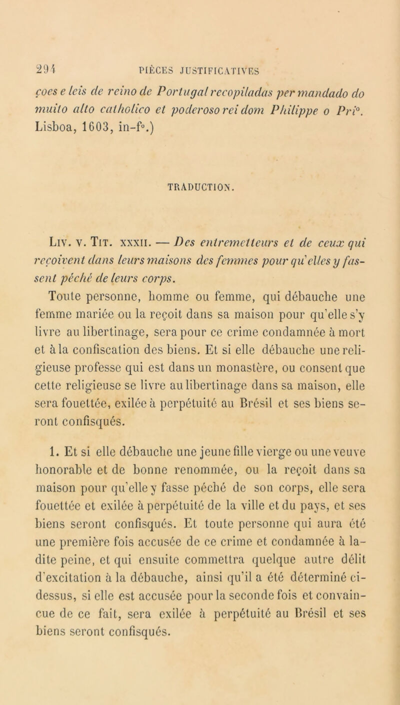 çoes e leis cle reino de Portugal recopiladas per mandado do muito alto catholico et poderosorei dom Philippe o Pri°. Lisboa, 1G03, TRADUCTION. Liv. v. Tit. xxxii. — Des entremetteurs et de ceux qui reçoivent dans leurs maisons des femmes pour qvéelles y fas- sent péché de leurs corps. Toute personne, homme ou femme, qui débauche une femme mariée ou la reçoit dans sa maison pour qu'elle s’y livre au libertinage, sera pour ce crime condamnée à mort et à la confiscation des biens. Et si elle débauche une reli- gieuse professe qui est dans un monastère, ou consent que cette religieuse se livre au libertinage dans sa maison, elle sera fouettée, exilée à perpétuité au Brésil et ses biens se- ront confisqués. 1. Et si elle débauche une jeune fille vierge ou une veuve honorable et de bonne renommée, ou la reçoit dans sa maison pour qu’elle y fasse péché de son corps, elle sera fouettée et exilée à perpétuité de la ville et du pays, et ses biens seront confisqués. Et toute personne qui aura été une première fois accusée de ce crime et condamnée à la- dite peine, et qui ensuite commettra quelque autre délit d’excitation à la débauche, ainsi qu’il a été déterminé ci- dessus, si elle est accusée pour la seconde fois et convain- cue de ce fait, sera exilée à perpétuité au Brésil et ses biens seront confisqués.