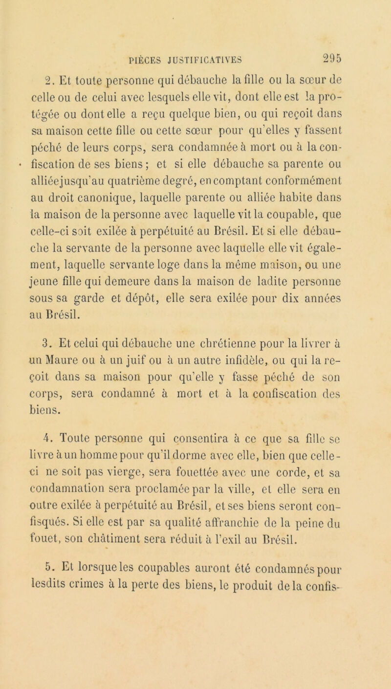 2. Et toute personne qui débauche la fille ou la sœur de celle ou de celui avec lesquels elle vit, dont elle est la pro- tégée ou dont elle a reçu quelque bien, ou qui reçoit dans sa maison cette fille ou cette sœur pour qu’elles y fassent péché de leurs corps, sera condamnée à mort ou à lacon- • fiscation de ses biens ; et si elle débauche sa parente ou alliéejusqu’au quatrième degré, en comptant conformément au droit canonique, laquelle parente ou alliée habite dans la maison de la personne avec laquelle vit la coupable, que celle-ci soit exilée à perpétuité au Brésil. Et si elle débau- che la servante de la personne avec laquelle elle vit égale- ment, laquelle servante loge dans la même maison, ou une jeune fille qui demeure dans la maison de ladite personne sous sa garde et dépôt, elle sera exilée pour dix années au Brésil. 3. Et celui qui débauche une chrétienne pour la livrer à un Maure ou à un juif ou à un autre infidèle, ou qui la re- çoit dans sa maison pour qu’elle y fasse péché de son corps, sera condamné à mort et à la confiscation des biens. 4. Toute personne qui consentira à ce que sa fille se livre à un homme pour qu’il dorme avec elle, bien que celle- ci ne soit pas vierge, sera fouettée avec une corde, et sa condamnation sera proclamée par la ville, et elle sera en outre exilée à perpétuité au Brésil, et ses biens seront con- fisqués. Si elle est par sa qualité affranchie de la peine du fouet, son châtiment sera réduit à l’exil au Brésil. 5. El lorsque les coupables auront été condamnés pour lesdits crimes à la perte des biens, le produit de la confis-