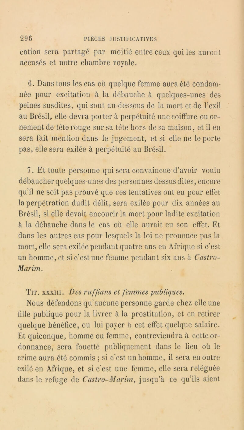 cation sera partagé par moitié entre ceux qui les auront accusés et notre chambre royale. 6. Dans tous les cas où quelque femme aura été condam- née pour excitation à la débauche à quelques-unes des peines susdites, qui sont au-dessous de la mort et de l’exil au Brésil, elle devra porter à perpétuité une coiffure ou or- nement de tête rouge sur sa tête hors de sa maison, et il en sera fait mention dans le jugement, et si elle ne le porte pas, elle sera exilée à perpétuité au Brésil. 7. Et toute personne qui sera convaincue d’avoir voulu débaucher quelques-unes des personnes dessus dites, encore qu’il ne soit pas prouvé que ces tentatives ont eu pour effet la perpétration dudit délit, sera exilée pour dix années au Brésil, si elle devait encourir la mort pour ladite excitation à la débauche dans le cas où elle aurait eu son effet. Et dans les autres cas pour lesquels la loi ne prononce pas la mort, elle sera exilée pendant quatre ans en Afrique si c’est un homme, et si c’est une femme pendant six ans à Castro- Mar im. Tit. xxxiii. Des ruffians et femmes publiques. Nous défendons qu’aucune personne garde chez elle une fille publique pour la livrer à la prostitution, et en retirer quelque bénéfice, ou lui payer à cet effet quelque salaire. Et quiconque, homme ou femme, contreviendra à cette or- donnance, sera fouetté publiquement dans le lieu où le crime aura été commis ; si c’est un homme, il sera en outre exilé en Afrique, et si c'est une femme, elle sera reléguée dans le refuge de Castro-Marim, jusqu’à ce qu’ils aient