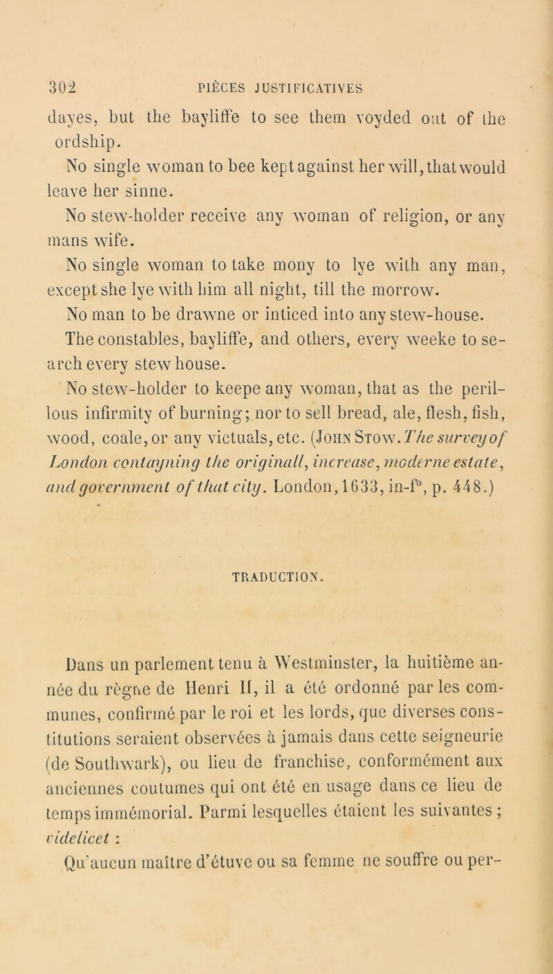 dayes, but the baylitfe to see them voyded ont of llie ordship. No single woman to bee keptagainst her wilI,thatwould leave lier sinne. No stew-holder receive any woman of religion, or any inans wife. No single woman to take mony to lye with any man, exceptshe lye with liim ail night, till the morrow. No man to be drawne or inticed into any stew-house. The constables, bayliffe, and otliers, every weeke to se- archevery stew bouse. No stew-holder to keepe any woman, that as the péril— lous infirmity of burning; nor to sell bread, ale, flesh, fish, wood, coale,or any victuals,etc. (JohnStow.Thesurveyof London contayning the original/, increase, moderne estate, and g over liment of that city. London, 1633, in-f°, p. 448.) TRADUCTION. Dans un parlement tenu à Westminster, la huitième an- née du règne de Henri II, il a été ordonné parles com- munes, confirmé par le roi et les lords, que diverses cons- titutions seraient observées à jamais dans cette seigneurie (de Southwark), ou lieu de franchise, conformément aux anciennes coutumes qui ont été en usage dans ce lieu de temps immémorial. Parmi lesquelles étaient les suivantes; eide lie et : Qu'aucun maître d’étuve ou sa femme ne souffre ou per-