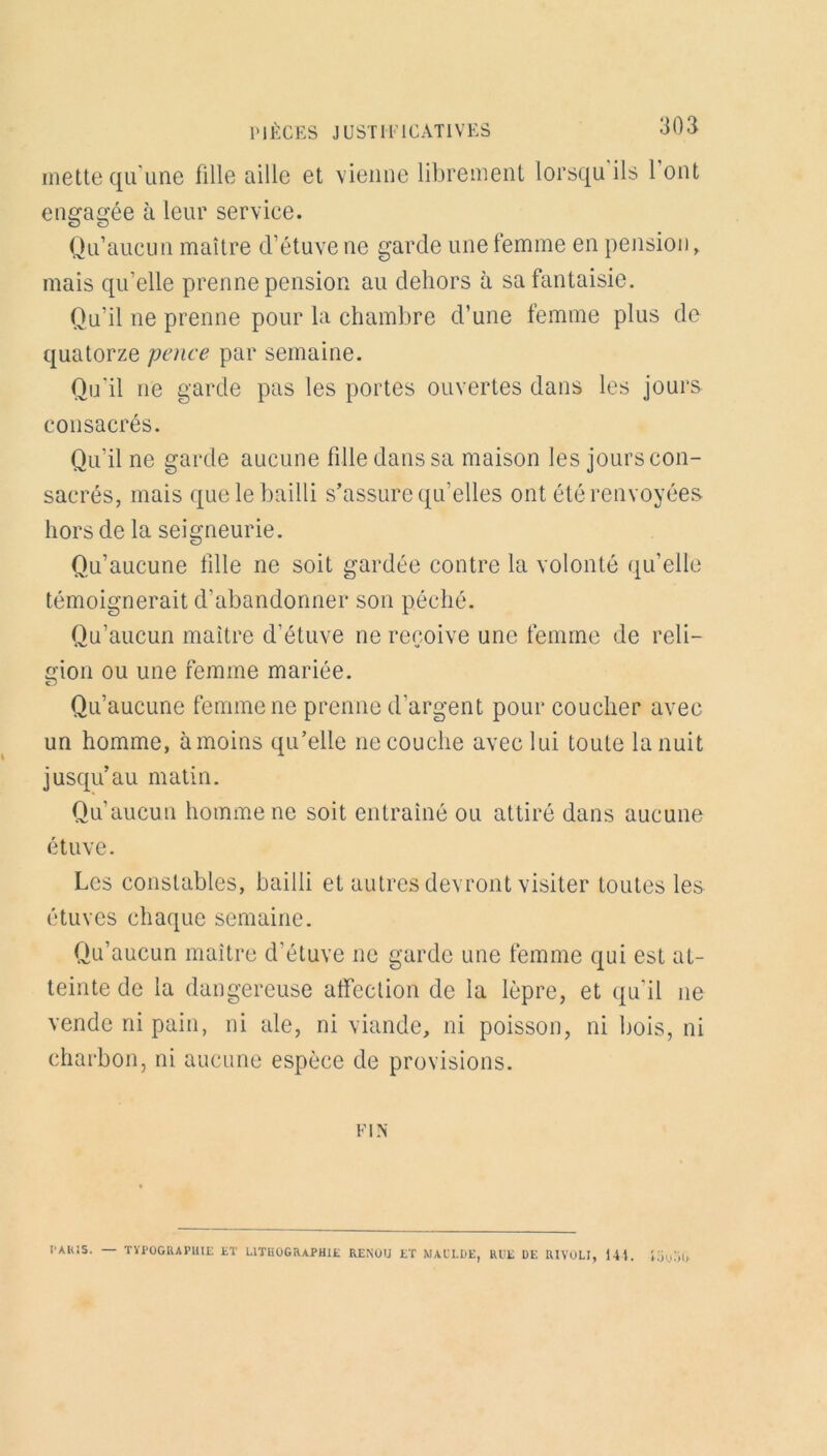 mette qu'une fille aille et vienne librement lorsqu ils 1 ont engagée à leur service. Qu’aucun maître d’étuve ne garde une femme en pension, mais qu’elle prenne pension au dehors à sa fantaisie. Qu’il ne prenne pour la chambre d’une femme plus de quatorze pence par semaine. Qu'il ne garde pas les portes ouvertes dans les jours consacrés. Qu’il ne garde aucune fille dans sa maison les jours con- sacrés, mais que le bailli s’assure qu’elles ont été renvoyées hors de la seigneurie. Qu’aucune fille ne soit gardée contre la volonté qu’elle témoignerait d’abandonner son péché. Qu’aucun maître d’étuve ne reçoive une femme de reli- gion ou une femme mariée. Qu’aucune femme ne prenne d'argent pour coucher avec un homme, à moins qu’elle ne couche avec lui toute la nuit jusqu’au matin. Qu’aucun homme ne soit entraîné ou attiré dans aucune étuve. Les constables, bailli et autres devront visiter toutes les étuves chaque semaine. Qu’aucun maître d'étuve ne garde une femme qui est at- teinte de la dangereuse affection de la lèpre, et qu'il ne vende ni pain, ni ale, ni viande, ni poisson, ni bois, ni charbon, ni aucune espèce de provisions. FIN PAHiS. — TYPOGRAPHIE ET LITHOGRAPHIE RENOU ET NAL’LDE, RUE DE RIVOLI, 14t. ',bu5t>