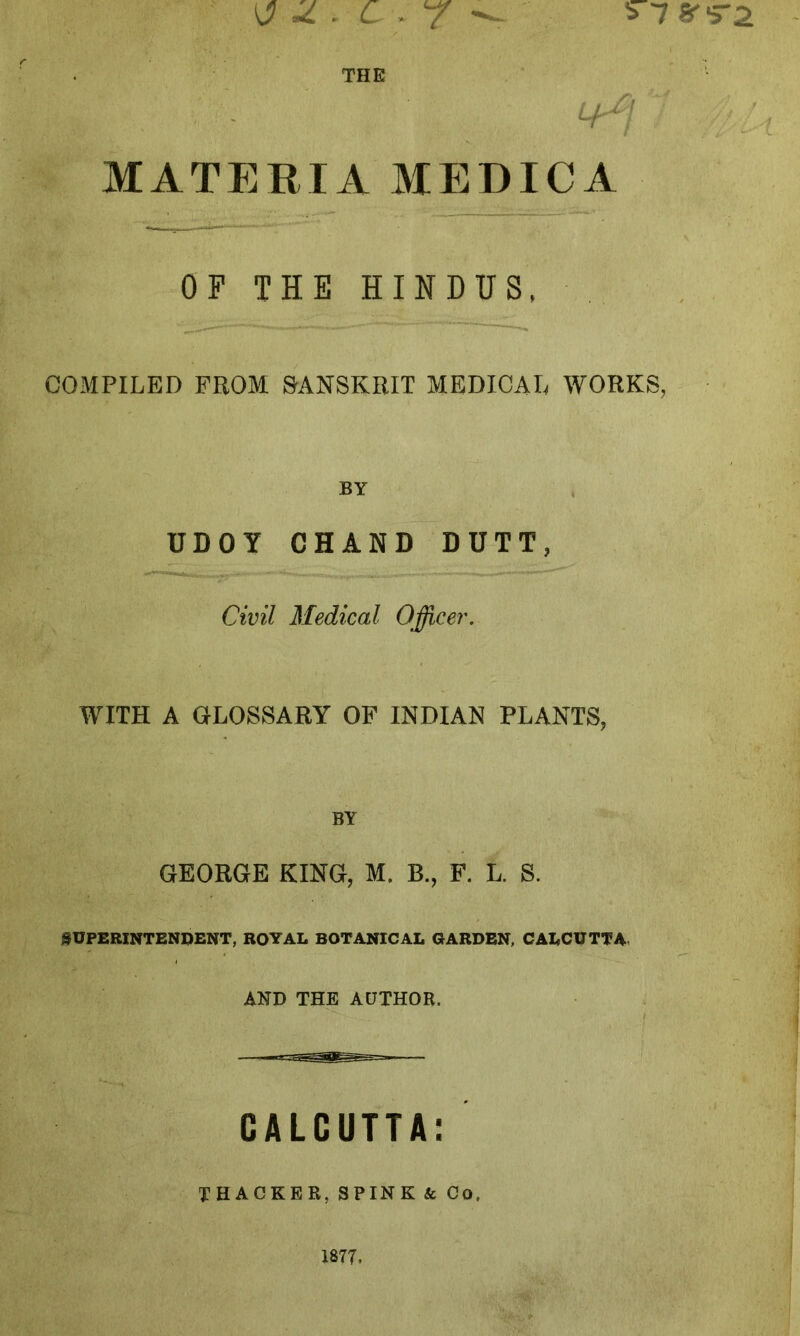 ^.C.7 THE MATERIA MEDICA OF THE HINDUS, COMPILED FROM SANSKRIT MEDICAL WORKS, BY UDOY CHAND DUTT, Civil Medical Officer. WITH A GLOSSARY OF INDIAN PLANTS, BY GEORGE KING, M. B., F. L. S. SUPERINTENDENT, ROYAL BOTANICAL GARDEN, CALCUTTA AND THE AUTHOR, GALCUTTA: THACKER, SPINK & Co, 1877.