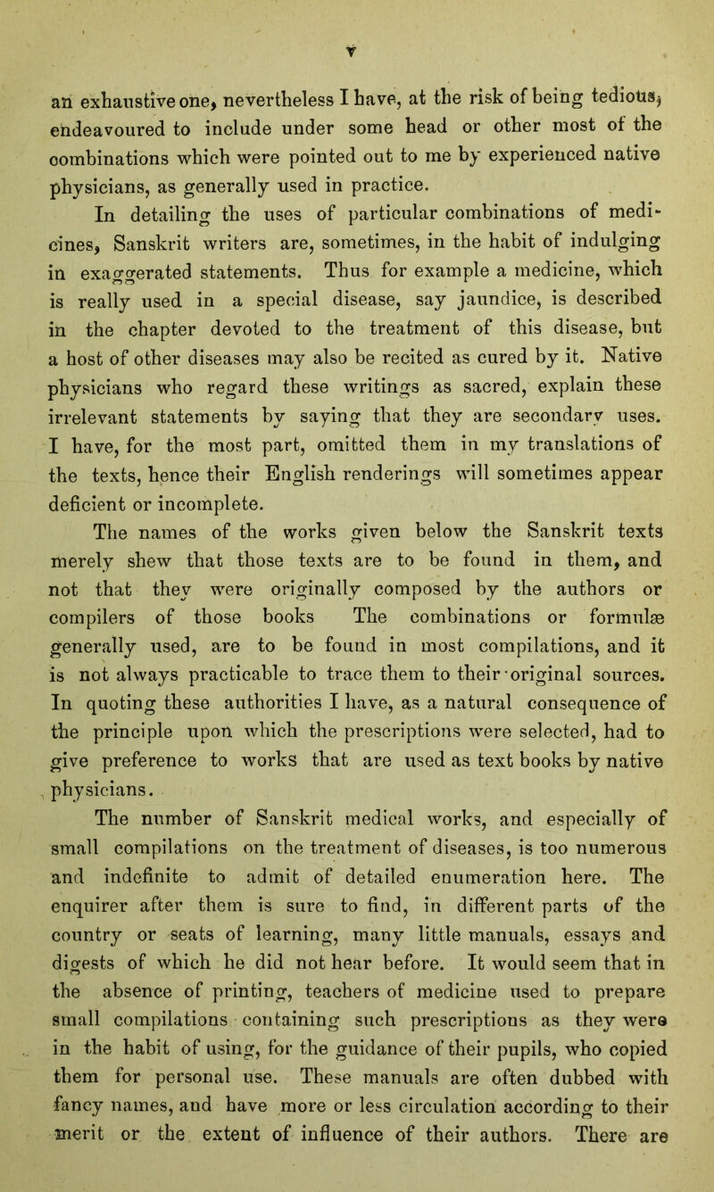 Y an exhaustive one, nevertheless I have, at the risk of being tedious $ endeavoured to include under some head or other most of the combinations which were pointed out to me by experienced native physicians, as generally used in practice. In detailing the uses of particular combinations of medi- cines, Sanskrit writers are, sometimes, in the habit of indulging in exao-orerated statements. Thus for example a medicine, which is really used in a special disease, say jaundice, is described in the chapter devoted to the treatment of this disease, but a host of other diseases may also be recited as cured by it. Native physicians who regard these writings as sacred, explain these irrelevant statements by saying that they are secondary uses. I have, for the most part, omitted them in my translations of the texts, hence their English renderings will sometimes appear deficient or incomplete. The names of the works given below the Sanskrit texts merely shew that those texts are to be found in them, and not that they were originally composed by the authors or compilers of those books The combinations or formulae generally used, are to be found in most compilations, and it is not always practicable to trace them to their original sources. In quoting these authorities I have, as a natural consequence of the principle upon which the prescriptions were selected, had to give preference to works that are used as text books by native physicians. The number of Sanskrit medical works, and especially of small compilations on the treatment of diseases, is too numerous and indefinite to admit of detailed enumeration here. The enquirer after them is sure to find, in different parts of the country or seats of learning, many little manuals, essays and digests of which he did not hear before. It would seem that in the absence of printing, teachers of medicine used to prepare small compilations containing such prescriptions as they were in the habit of using, for the guidance of their pupils, who copied them for personal use. These manuals are often dubbed with fancy names, aud have more or less circulation according to their merit or the extent of influence of their authors. There are