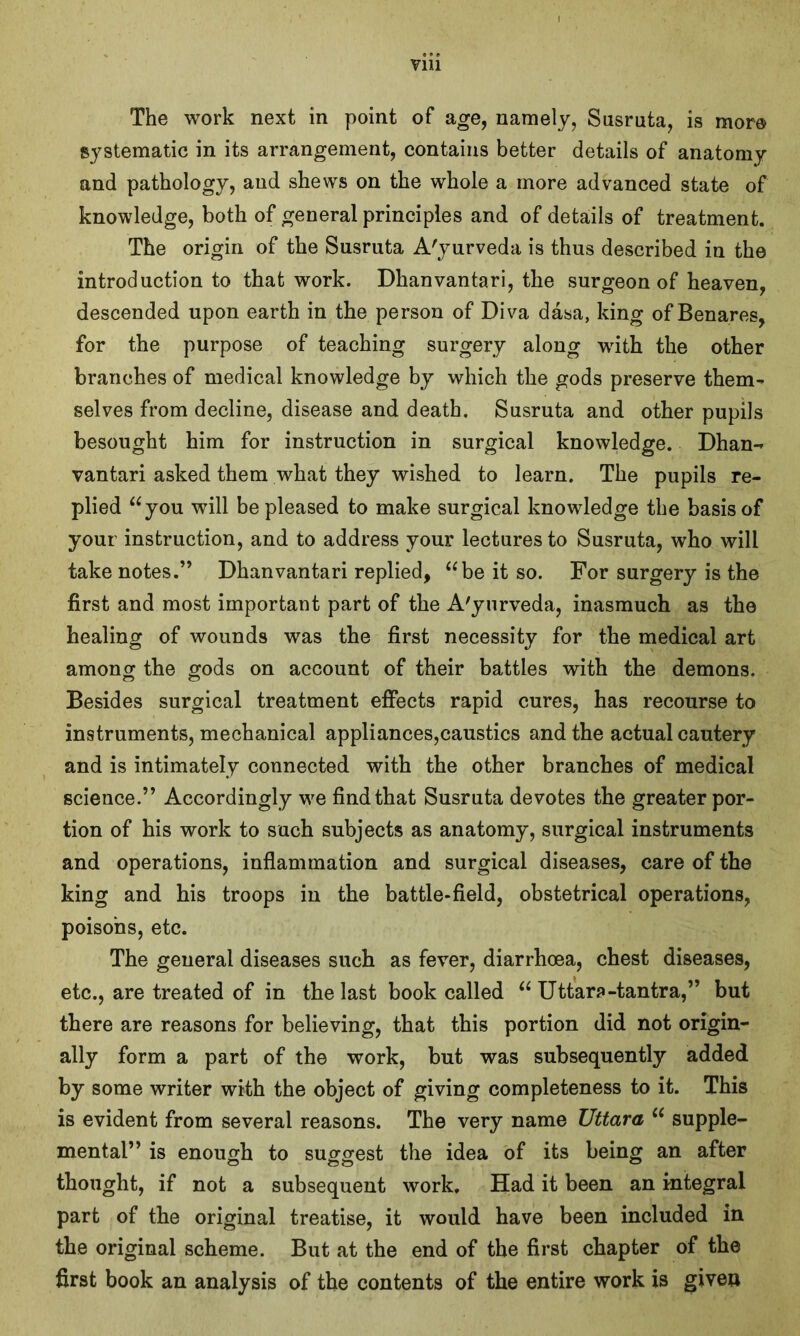 V1U The work next in point of age, namely, Susruta, is more systematic in its arrangement, contains better details of anatomy and pathology, and shews on the whole a more advanced state of knowledge, both of general principles and of details of treatment. The origin of the Susruta A'yurveda is thus described in the introduction to that work. Dhanvantari, the surgeon of heaven, descended upon earth in the person of Diva dasa, king of Benares, for the purpose of teaching surgery along vrith the other branches of medical knowledge by which the gods preserve them- selves from decline, disease and death. Susruta and other pupils besought him for instruction in surgical knowledge. Dhan- vantari asked them what they wished to learn. The pupils re- plied “you will be pleased to make surgical knowledge the basis of your instruction, and to address your lectures to Susruta, who will take notes.” Dhanvantari replied, “be it so. For surgery is the first and most important part of the A'yurveda, inasmuch as the healing of wounds was the first necessity for the medical art among the gods on account of their battles with the demons. Besides surgical treatment effects rapid cures, has recourse to instruments, mechanical appliances,caustics and the actual cautery and is intimately connected with the other branches of medical science.” Accordingly we find that Susruta devotes the greater por- tion of his work to such subjects as anatomy, surgical instruments and operations, inflammation and surgical diseases, care of the king and his troops in the battle-field, obstetrical operations, poisons, etc. The general diseases such as fever, diarrhoea, chest diseases, etc., are treated of in the last book called “ Uttar?-tantra,” but there are reasons for believing, that this portion did not origin- ally form a part of the work, but was subsequently added by some writer with the object of giving completeness to it. This is evident from several reasons. The very name Uttara “ supple- mental” is enough to suggest the idea of its being an after thought, if not a subsequent work. Had it been an integral part of the original treatise, it would have been included in the original scheme. But at the end of the first chapter of the first book an analysis of the contents of the entire work is giveo