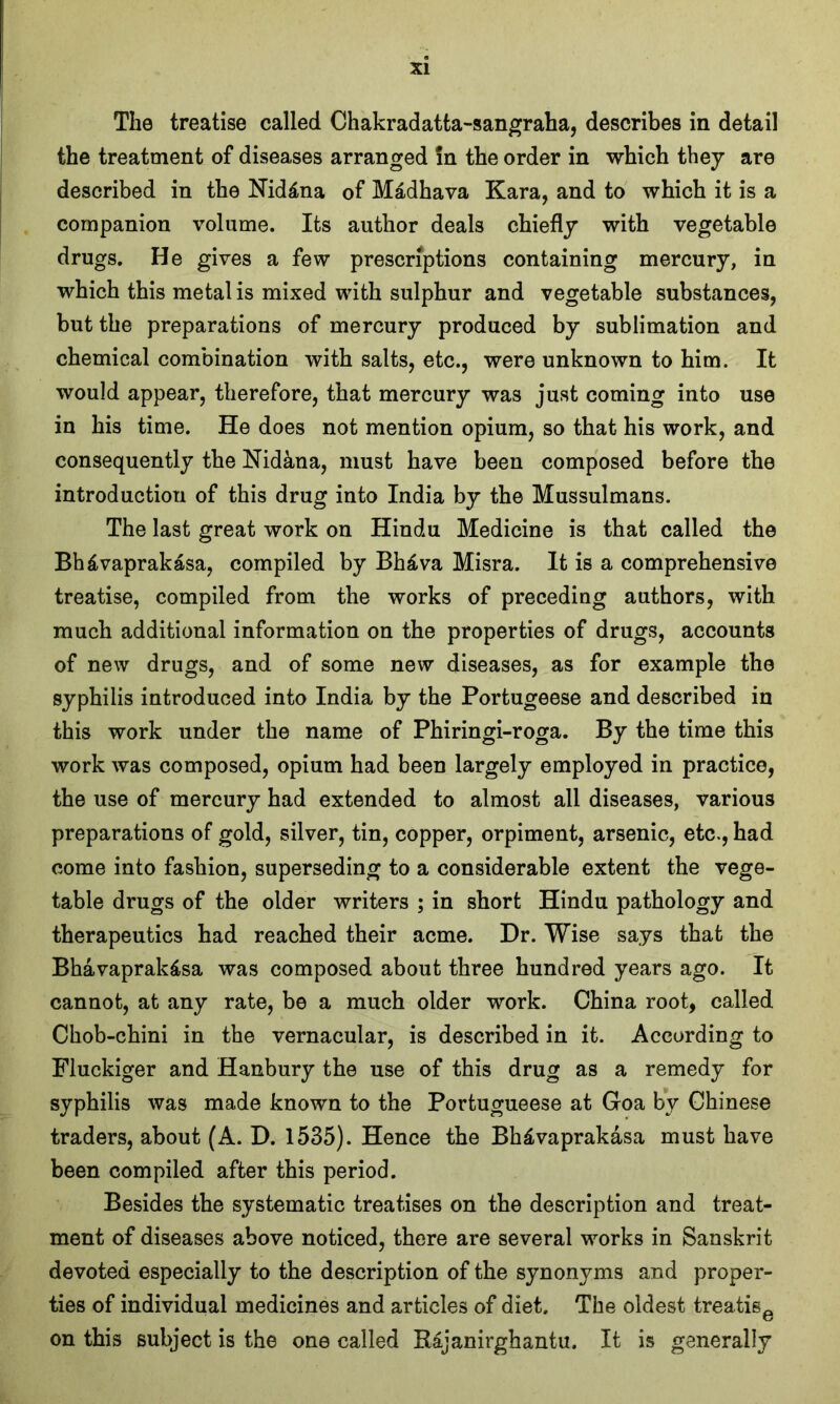 The treatise called Chakradatta-sangraha, describes in detail the treatment of diseases arranged in the order in which they are described in the Nid&na of Madhava Kara, and to which it is a companion volume. Its author deals chiefly with vegetable drugs. He gives a few prescriptions containing mercury, in which this metal is mixed with sulphur and vegetable substances, but the preparations of mercury produced by sublimation and chemical combination with salts, etc., were unknown to him. It would appear, therefore, that mercury was just coming into use in his time. He does not mention opium, so that his work, and consequently the Nidana, must have been composed before the introduction of this drug into India by the Mussulmans. The last great work on Hindu Medicine is that called the Bhdvaprakasa, compiled by Bh£va Misra. It is a comprehensive treatise, compiled from the works of preceding authors, with much additional information on the properties of drugs, accounts of new drugs, and of some new diseases, as for example the syphilis introduced into India by the Portugeese and described in this work under the name of Phiringi-roga. By the time this work was composed, opium had been largely employed in practice, the use of mercury had extended to almost all diseases, various preparations of gold, silver, tin, copper, orpiment, arsenic, etc., had come into fashion, superseding to a considerable extent the vege- table drugs of the older writers ; in short Hindu pathology and therapeutics had reached their acme. Dr. Wise says that the Bhavaprak&sa was composed about three hundred years ago. It cannot, at any rate, be a much older work. China root, called Chob-chini in the vernacular, is described in it. According to Fluckiger and Hanbury the use of this drug as a remedy for syphilis was made known to the Portugueese at Goa bv Chinese traders, about (A. D. 1535). Hence the Bh£vaprakasa must have been compiled after this period. Besides the systematic treatises on the description and treat- ment of diseases above noticed, there are several works in Sanskrit devoted especially to the description of the synonyms and proper- ties of individual medicines and articles of diet. The oldest treatise on this subject is the one called Rajanirghantu. It is generally