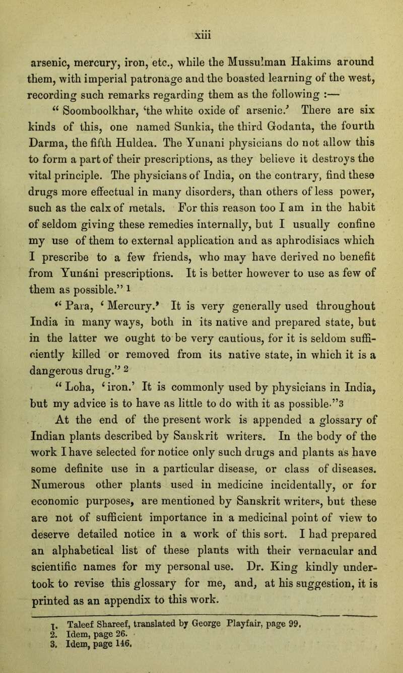 arsenic, mercury, iron, etc., while the Mussulman Hakims around them, with imperial patronage and the boasted learning of the west, recording such remarks regarding them as the following :— “ Soomboolkhar, ‘the white oxide of arsenic/ There are six kinds of this, one named Sunkia, the third Godanta, the fourth Darma, the fifth Huldea. The Yunani physicians do not allow this to form a part of their prescriptions, as they believe it destroys the vital principle. The physicians of India, on the contrary, find these drugs more effectual in many disorders, than others of less power, such as the calx of metals. For this reason too lam in the habit of seldom giving these remedies internally, but I usually confine my use of them to external application and as aphrodisiacs which I prescribe to a few friends, who may have derived no benefit from Yunani prescriptions. It is better however to use as few of them as possible.” 1 46 Para, ‘ Mercury/ It is very generally used throughout India in many ways, both in its native and prepared state, but in the latter we ought to be very cautious, for it is seldom suffi- ciently killed or removed from its native state, in which it is a dangerous drug.” 2 3 u Loha, 6 iron.’ It is commonly used by physicians in India, but my advice is to have as little to do with it as possible-”3 At the end of the present work is appended a glossary of Indian plants described by Sanskrit writers. In the body of the work I have selected for notice only such drugs and plants as have some definite use in a particular disease, or class of diseases. Numerous other plants used in medicine incidentally, or for economic purposes, are mentioned by Sanskrit writers, but these are not of sufficient importance in a medicinal point of view to deserve detailed notice in a wrork of this sort. I had prepared an alphabetical list of these plants with their vernacular and scientific names for my personal use. Dr. King kindly under- took to revise this glossary for me, and, at his suggestion, it is printed as an appendix to this work. 1. Taleef Shareef, translated by George Playfair, page 99. 2. Idem, page 26. 3. Idem, page 146,