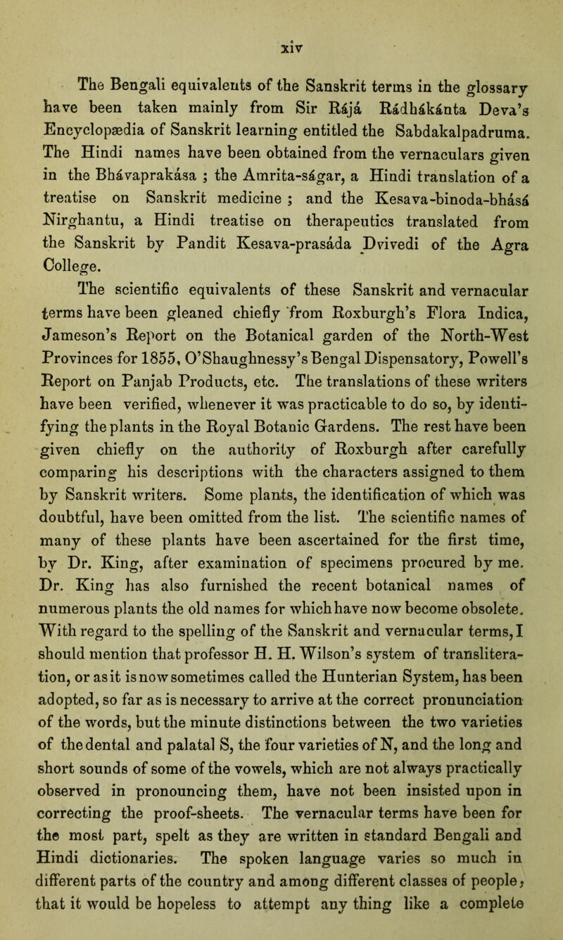 The Bengali equivalents of the Sanskrit terms in the glossary have been taken mainly from Sir R£ja Radh£k£nta Deva’s Encyclopaedia of Sanskrit learning entitled the Sabdakalpadruma. The Hindi names have been obtained from the vernaculars given in the Bh&vaprakasa ; the Amrita-s£gar, a Hindi translation of a treatise on Sanskrit medicine ; and the Kesava-binoda-bhas£ Nirghantu, a Hindi treatise on therapeutics translated from the Sanskrit by Pandit Kesava-prasada Dvivedi of the Agra College. The scientific equivalents of these Sanskrit and vernacular terms have been gleaned chiefly from Roxburgh’s Flora Indica, Jameson’s Report on the Botanical garden of the North-West Provinces for 1855, O’Shaughnessy’s Bengal Dispensatory, Powell’s Report on Panjab Products, etc. The translations of these writers have been verified, whenever it was practicable to do so, by identi- fying the plants in the Royal Botanic Gardens. The rest have been given chiefly on the authority of Roxburgh after carefully comparing his descriptions with the characters assigned to them by Sanskrit writers. Some plants, the identification of which was doubtful, have been omitted from the list. The scientific names of many of these plants have been ascertained for the first time, by Dr. King, after examination of specimens procured by me. Dr. King has also furnished the recent botanical names of numerous plants the old names for which have now become obsolete. With regard to the spelling of the Sanskrit and vernacular terms, I should mention that professor H. H. Wilson’s system of translitera- tion, or as it is now sometimes called the Hunterian System, has been adopted, so far as is necessary to arrive at the correct pronunciation of the words, but the minute distinctions between the two varieties of the dental and palatal S, the four varieties of N, and the long and short sounds of some of the vowels, which are not always practically observed in pronouncing them, have not been insisted upon in correcting the proof-sheets. The vernacular terms have been for the most part, spelt as they are written in standard Bengali and Hindi dictionaries. The spoken language varies so much in different parts of the country and among different classes of people, that it would be hopeless to attempt any thing like a complete