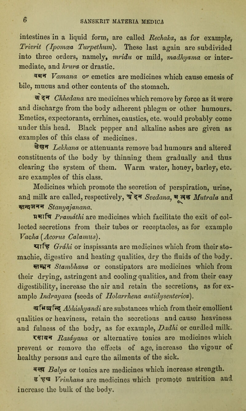 intestines in a liquid form, are called Rechaka, as for example, Trivrit (Ipomcea Turpetlium), These last again are subdivided into three orders, namely, mridu or mild, madhyama or inter- mediate, and krura or drastic. Vamana o^ emetics are medicines which cause emesis of bile, mucus and other contents of the stomach. 3? Chhedana are medicines which remove by force as it were and discharge from the body adherent phlegm or other humours. Emetics, expectorants, errhines, caustics, etc. would probably come under this head. Black pepper and alkaline ashes are given as examples of this class of medicines. Lekhana or attenuants remove bad humours and altered constituents of the body by thinning them gradually and thus clearing the system of them. Warm water, honey, barley, etc. are examples of this class. Medicines which promote the secretion of perspiration, urine, and milk are called, respectively, ^ ^ Svedana, n ^ Mutrala and • ^ Stanyajanana. ■R*ufa Pramdthi are medicines which facilitate the exit of col- lected secretions from their tubes or receptacles, as for example Vac/ia (Acorus Calamus). Grain or inspissants are medicines which from their sto- machic, digestive and heating qualities, dry the fluids of the body. Stambhana or constipators are medicines which from their drying, astringent and cooling qualities, and from their easy digestibility, increase the air and retain the secretions, as for ex- ample Indrayava (seeds of Holarrhena antidysenterica'). Abhishyandi are substances which from their emollient qualities or heaviness, retain the secretions and cause heaviness and fulness of the body, as for example, Dadhi or curdled milk. Rasdyana or alternative tonics are medicines which prevent or remove the effects of age, increase the vigour of healthy persons and cure the ailments of the sick. Balya or tonics are medicines which increase strength. 3 Vrinhana are medicines which promote nutrition and increase the bulk of the body.