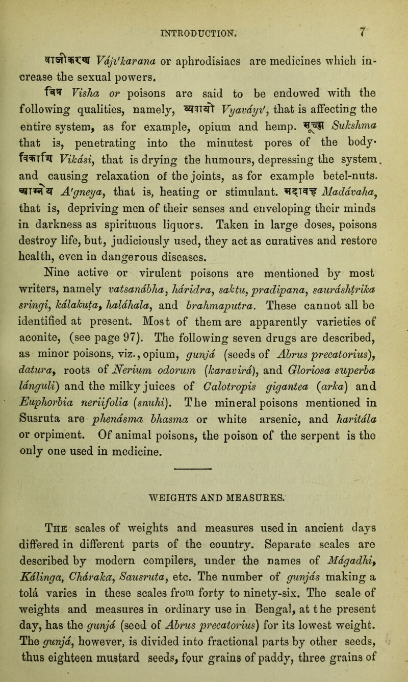 Vdji'karana or aphrodisiacs are medicines which in- crease the sexual powers. fa* Vislia or poisons are said to be endowed with the following qualities, namely, Vyavdyi', that is affecting the entire system, as for example, opium and hemp. Sukshma that is, penetrating into the minutest pores of the body* fwfa Vikdsiy that is drying the humours, depressing the system, and causing relaxation of the joints, as for example betel-nuts. A’gneya>, that is, heating or stimulant, Maddvaha9 that is, depriving men of their senses and enveloping their minds in darkness as spirituous liquors. Taken in large doses, poisons destroy life, but, judiciously used, they act as curatives and restore health, even in dangerous diseases. Nine active or virulent poisons are mentioned by most writers, namely vatsandbha, hdridra, saktu, pradipana, saurdshtrika sringi, kdlakuta, haldhala, and brahmaputra. These cannot all be identified at present. Most of them are apparently varieties of aconite, (see page 97). The following seven drugs are described, as minor poisons, viz., opium, gunjd (seeds of Abrus precatorius), datura, roots of Nerium odorum (Icaravird), and Gloriosa superba Idngidi) and the milky juices of Calotropis gigantea (arka) and Euphorbia neriifolia (snuhi). The mineral poisons mentioned in Susruta are phendsma bhasma or wrhite arsenic, and haritdla or orpiment. Of animal poisons, the poison of the serpent is the only one used in medicine. WEIGHTS AND MEASURES. The scales of weights and measures used in ancient days differed in different parts of the country. Separate scales are described by modern compilers, under the names of Mdgadhi> Kdlinga, Chdraka, Sausruta, etc. The number of gunjds making a tola varies in these scales from forty to ninety-six. The scale of weights and measures in ordinary use in Bengal, at the present day, has the gunjd (seed of Abrus precatorius) for its lowest weight. The gunjd, however, is divided into fractional parts by other seeds, thus eighteen mustard seeds, four grains of paddy, three grains of