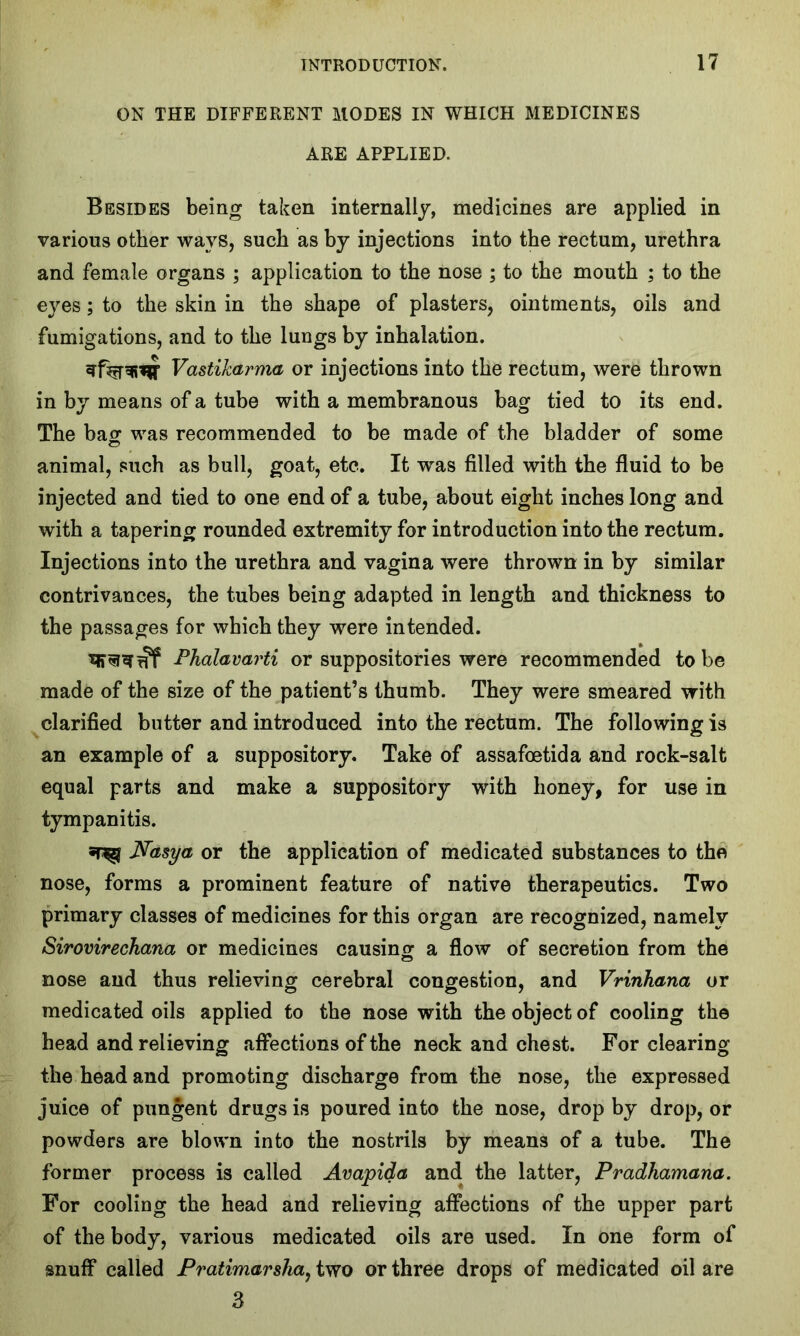 ON THE DIFFERENT MODES IN WHICH MEDICINES ARE APPLIED. Besides being taken internally, medicines are applied in various other ways, such as by injections into the rectum, urethra and female organs ; application to the nose ; to the mouth ; to the eyes; to the skin in the shape of plasters, ointments, oils and fumigations, and to the lungs by inhalation. Vastikarma or injections into the rectum, were thrown in by means of a tube with a membranous bag tied to its end. The bag was recommended to be made of the bladder of some animal, such as bull, goat, etc. It was filled with the fluid to be injected and tied to one end of a tube, about eight inches long and with a tapering rounded extremity for introduction into the rectum. Injections into the urethra and vagina were thrown in by similar contrivances, the tubes being adapted in length and thickness to the passages for which they were intended. Phalavarti or suppositories were recommended to be made of the size of the patient’s thumb. They were smeared with clarified butter and introduced into the rectum. The following is an example of a suppository. Take of assafoetida and rock-salt equal parts and make a suppository with honey, for use in tympanitis. Nasya or the application of medicated substances to the nose, forms a prominent feature of native therapeutics. Two primary classes of medicines for this organ are recognized, namely Sirovirechana or medicines causing a flow of secretion from the nose and thus relieving cerebral congestion, and Vrinhana or medicated oils applied to the nose with the object of cooling the head and relieving affections of the neck and chest. For clearing the head and promoting discharge from the nose, the expressed juice of pungent drugs is poured into the nose, drop by drop, or powders are blown into the nostrils by means of a tube. The former process is called Avapida and the latter, Pradhamana. For cooling the head and relieving affections of the upper part of the body, various medicated oils are used. In one form of snuff called Pratimarsha, two or three drops of medicated oil are 3