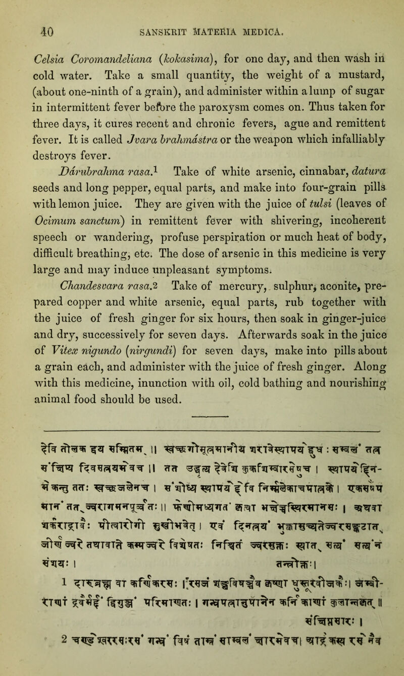 Celsia Coromandeliana ([hohasima), for ono day, and then wash in cold water. Take a small quantity, the weight of a mustard, (about one-ninth of a grain), and administer within a lump of sugar in intermittent fever before the paroxysm comes on. Thus taken for three days, it cures recent and chronic fevers, ague and remittent fever. It is called Jvara brahndstra or the weapon which infalliably destroys fever. Ddrubrahma rasa.1 Take of white arsenic, cinnabar, datura seeds and long pepper, equal parts, and make into four-grain pills with lemon juice. They are given with the juice of tulsi (leaves of Ocimum sanctum) in remittent fever with shivering, incoherent speech or wandering, profuse perspiration or much heat of body, difficult breathing, etc. The dose of arsenic in this medicine is very large and may induce unpleasant symptoms. Chandesvara rasa.2 Take of mercury, sulphur^ aconite, pre- pared copper and white arsenic, equal parts, rub together with the juice of fresh ginger for six hours, then soak in ginger-juice and dry, successively for seven days. Afterwards soak in the juice of Vitex nigundo (nirgundi) for seven days, make into pills about a grain each, and administer with the juice of fresh ginger. Along with this medicine, inunction with oil, cold bathing and nourishing animal food should be used. ^‘f^r ii cm ?zr i cicT: 1 1 1 v:? tttv ^ fsrfgcf 13r$* l 1 m vwftepjhi rw ftsiT 1 11 tffiTOW I 2 iwr' Ui <nV stWt ^