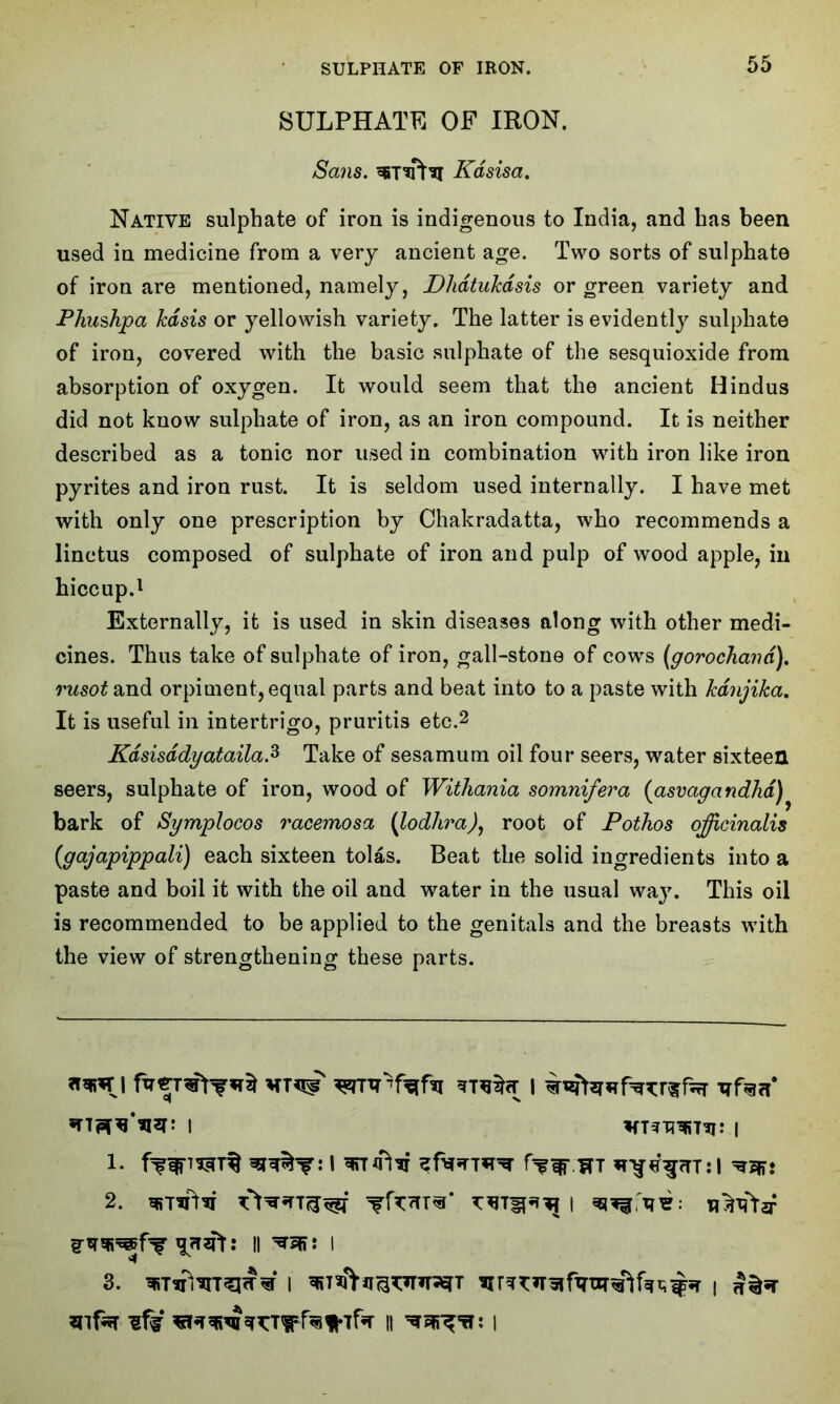 SULPHATE OF IRON. Sans. Kdsisa. Native sulphate of iron is indigenous to India, and has been used in medicine from a very ancient age. Two sorts of sulphate of iron are mentioned, namely, DhdtuJcdsis or green variety and Phushpa Jcdsis or yellowish variety. The latter is evidently sulphate of iron, covered with the basic sulphate of the sesquioxide from absorption of oxygen. It would seem that the ancient Hindus did not know sulphate of iron, as an iron compound. It is neither described as a tonic nor used in combination with iron like iron pyrites and iron rust. It is seldom used internally. I have met with only one prescription by Chakradatta, who recommends a linctus composed of sulphate of iron and pulp of wood apple, in hiccup.1 Externally, it is used in skin diseases along with other medi- cines. Thus take of sulphate of iron, gall-stone of cows (gorochand). rusot and orpiment, equal parts and beat into to a paste with fcdnjika. It is useful in intertrigo, pruritis etc.2 Kdsisddyataila.z Take of sesamum oil four seers, water sixteen seers, sulphate of iron, wood of Withania somnifera (asvagandlid) bark of Symplocos racemosa (lodhra), root of Pothos officinalis (gajapippali) each sixteen tolas. Beat the solid ingredients into a paste and boil it with the oil and water in the usual wa}\ This oil is recommended to be applied to the genitals and the breasts with the view of strengthening these parts. *wri l trfacT 1- 1 f^vsrr g-trTOfT : II I 3. i i