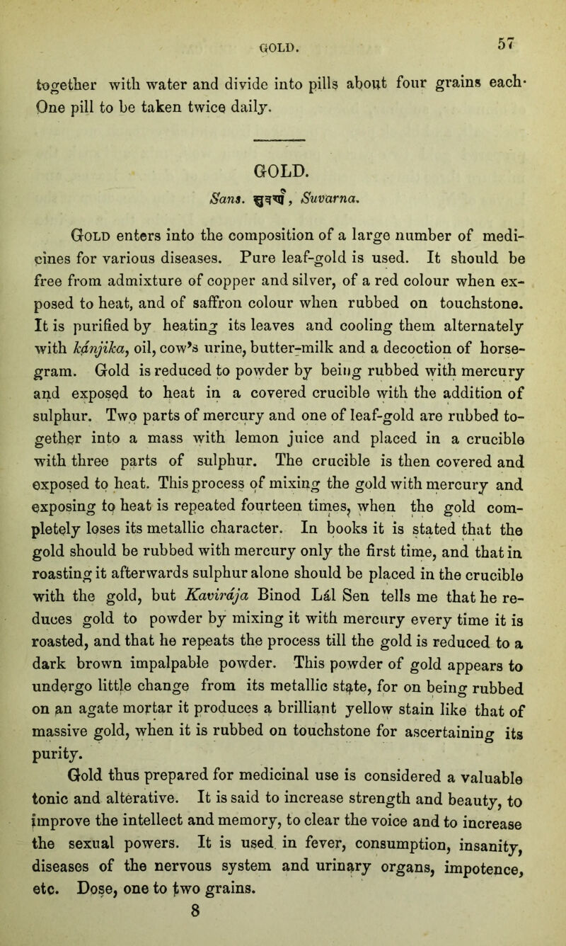 together with water and divide into pills about four grains each* One pill to be taken twice daily. GOLD. Sans, Suvarna. Gold enters into the composition of a large number of medi- cines for various diseases. Pure leaf-gold is used. It should be free from admixture of copper and silver, of a red colour when ex- posed to heat, and of saffron colour when rubbed on touchstone. It is purified by heating its leaves and cooling them alternately with kanjika, oil, cow’s urine, butter-milk and a decoction of horse- gram. Gold is reduced to powder by being rubbed with mercury and exposed to heat in a covered crucible with the addition of sulphur. Two parts of mercury and one of leaf-gold are rubbed to- gether into a mass with lemon juice and placed in a crucible with three parts of sulphur. The crucible is then covered and exposed to heat. This process of mixing the gold with mercury and exposing tp heat is repeated fourteen times, when the gold com- pletely loses its metallic character. In books it is stated that the gold should be rubbed with mercury only the first time, and that in roasting it afterwards sulphur alone should be placed in the crucible with the gold, but Kavirdja Binod Lai Sen tells me that he re- duces gold to powder by mixing it with mercury every time it is roasted, and that he repeats the process till the gold is reduced to a dark brown impalpable powder. This powder of gold appears to undergo little change from its metallic state, for on being rubbed on an agate mortar it produces a brilliant yellow stain like that of massive gold, when it is rubbed on touchstone for ascertaining its purity. Gold thus prepared for medicinal use is considered a valuable tonic and alterative. It is said to increase strength and beauty, to improve the intellect and memory, to clear the voice and to increase the sexual powers. It is used in fever, consumption, insanity, diseases of the nervous system and urinary organs, impotence, etc. Dose, one to jbwo grains. 8