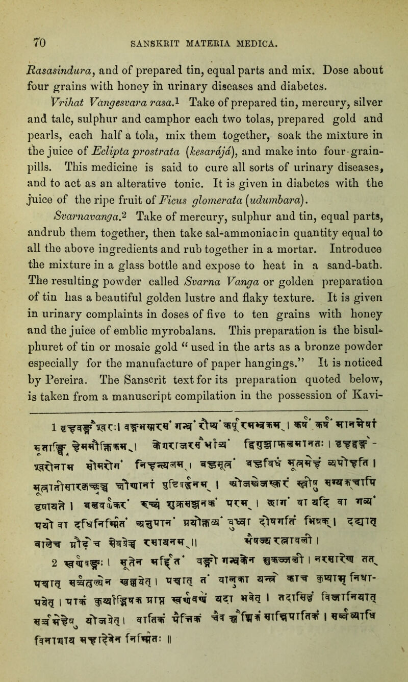 Rasasindura, and of prepared tin, equal parts and mix. Dose about four grains with honey i!n Urinary diseases and diabetes. Vrihat Vangesvara rasa.1 Take of prepared tin, mercury, silver and talc, sulphur and camphor each two tolas, prepared gold and pearls, each half a tola, mix them together, soak the mixture in the juice of Eclipta prostrata (Jcesardjd), and make into four-grain- pills. This medicine is said to cure all sorts of urinary diseases, and to act as an alterative tonic. It is given in diabetes with the juice of the ripe fruit of Ficus glomerata (udumbara). Svarnavanga.2 Take of mercury, sulphur and tin, equal parts, andrub them together, then take sal-ammoniac in quantity equal to all the above ingredients and rub together in a mortar. Introduce the mixture in a glass bottle and expose to heat in a sand-bath. The resulting powder called Svarna Vanga or golden preparation of tin has a beautiful golden lustre and flaky texture. It is given in urinary complaints in doses of five to ten grains with honey and the juice of emblic myrobalans. This preparation is the bisul- phuret of tin or mosaic gold “ used in the arts as a bronze powder especially for the manufacture of paper hangings.” It is noticed by Pereira. The Sanscrit text for its preparation quoted below, is taken from a manuscript compilation in the possession of Kavi- I - i I *«*5**’ ^ i sth' ^ ****' ^xtr* u^larai* TOTT ^rfif fire* I XT^T^ ^ fs™T‘ I XTT* 1 fTOTfrqTq *TfW*Pmr Prints fafapr: ll