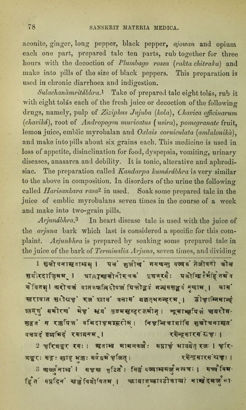 aconite, ginger, long pepper, black pepper, ajowan and opium each one part, prepared talc ten parts, rub together for three hours with the decoction of Plumbago rosea (rakta chitraka) and make into pills of the size of black peppers. This preparation is used in chronic diarrhoea and indigestion. Sulachanamritdbhrad Take of prepared talc eight tolas, rub it with eight tolas each of the fresh juice or decoction of the following drugs, namely, pulp of Ziziphus Jujuba (kola), Chavica officinarum (chavikd), root of Andropogon muricatus (usira), pomegranate fruit, lemon juice, emblic myrobalan and Oxlais corniculata (amlalonika), and make into pills about six grains each. This medicine is used in loss of appetite, disinclination for food, dyspepsia, vomiting, urinary diseases, anasarca and debility. It is tonic, alterative and aphrodi- siac. The preparation called Kandarpa kumdrdblira is very similar to the above in composition. In disorders of the urine the following * o called Harisankara rasa%- in used. Soak some prepared talc in the juice of emblic myrobalans seven times in the course of a week and make into two-grain pills. Arjundbhra.3 In heart disease talc is used with the juice of the arjuna bark which last is considered a specific for this com- plaint. Arjunbhra is prepared by soaking some prepared talc in the juice of the bark of Terminalia Arjuna, seven times, and dividing ■^TTTWIfT I ^rrtTr- 2 W I ^TTT# I W? : I 3 I Trfscf: fa# | ^W'fw- f#*rf \ *T-