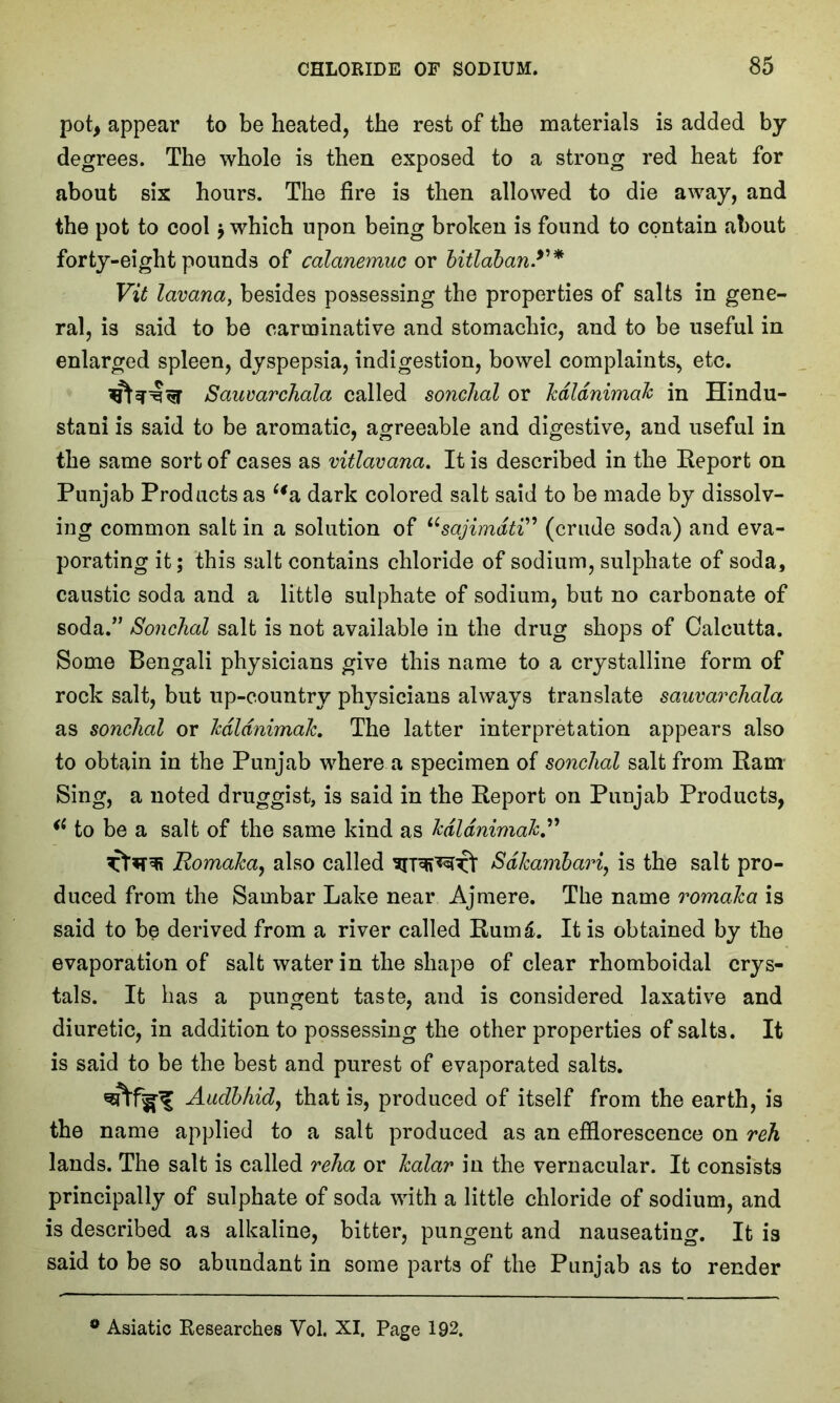 pot, appear to be heated, the rest of the materials is added by degrees. The whole is then exposed to a strong red heat for about six hours. The fire is then allowed to die away, and the pot to cool j which upon being broken is found to contain about forty-eight pounds of calanemuc or bitlaban.y* Vit lavana, besides possessing the properties of salts in gene- ral, is said to be carminative and stomachic, and to be useful in enlarged spleen, dyspepsia, indigestion, bowel complaints, etc. Sauvarchala called sonchal or Jcdldnimak in Hindu- stani is said to be aromatic, agreeable and digestive, and useful in the same sort of cases as vitlavana. It is described in the Report on Punjab Products as “a dark colored salt said to be made by dissolv- ing common salt in a solution of usajimdti” (crude soda) and eva- porating it; this salt contains chloride of sodium, sulphate of soda, caustic soda and a little sulphate of sodium, but no carbonate of soda.” Sonchal salt is not available in the drug shops of Calcutta. Some Bengali physicians give this name to a crystalline form of rock salt, but up-country physicians always translate sauvarchala as sonchal or kdldnimak. The latter interpretation appears also to obtain in the Punjab where a specimen of sonchal salt from Ram Sing, a noted druggist, is said in the Report on Punjab Products, “ to be a salt of the same kind as kdldnimak RomaTca, also called Sdkambari, is the salt pro- duced from the Sambar Lake near Aj mere. The name romaJca is said to be derived from a river called Rum£. It is obtained by the evaporation of salt water in the shape of clear rhomboidal crys- tals. It has a pungent taste, and is considered laxative and diuretic, in addition to possessing the other properties of salts. It is said to be the best and purest of evaporated salts. Audbhid, that is, produced of itself from the earth, is the name applied to a salt produced as an efflorescence on reh lands. The salt is called relia or halar in the vernacular. It consists principally of sulphate of soda with a little chloride of sodium, and is described as alkaline, bitter, pungent and nauseating. It is said to be so abundant in some parts of the Punjab as to render 0 Asiatic Researches Yol. XI. Page 192.