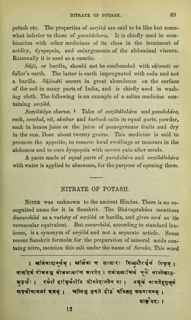 potash etc. The properties of sarjikd are said to be like but some- what inferior to those of yavakdshara. It is chiefly used in com- bination with other medicines of its class in the treatment of acidity, dyspepsia, and enlargements of the abdominal viscera. Externally it is used as a caustic. Sdjji, or barilla, should not be confounded with sdjimati or fuller’s earth. The latter is earth impregnated with soda and not a barilla. Sdjimati occurs in great abundance on the surface of the soil in many parts of India, and is chiefly used in wash- ing cloth. The following is an example of a saline medicine con- taining sarjikd. Sarjikddya churna. 1 Take of sarjikdkshdra and yavakshdra, rock, sonchal, vit, sdmbar and karkach salts in equal parts, powder, soak in lemon juice or the juice of pomegranate fruits and dry in the sun. Dose about twenty grains. This medicine is said to promote the appetite, to remove local swellings or tumours in the abdomen and to cure dyspepsia wdth severe pain after meals. A paste made of equal parts of yavakshdra and sarjikdkshdra with water is applied to abscesses, for the purpose of opening them. NITRATE OF POTASH. Nitre was unknown to the ancient Hindus. There is no re- cognized name for it in Sanskrit. The Bhavaprakasa mentions Suvarchikd as a variety of sarjikd or barilla, and gives sord as its vernacular equivalent. But suvarchikd, according to standard lex- icons, is a synonym of sarjikd and not a separate article. Some recent Sanskrit formulae for the preparation of mineral acids con- taing nitre, mention this salt under the name of Soraka. This word 1 wr ^Tff^tfq- *fr*^raihr i asjqi 12 nr* TO l