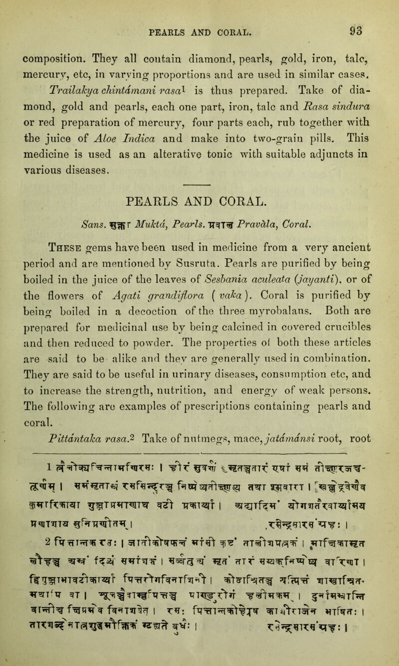 composition. They all contain diamond, pearls, gold, iron, talc, mercury, etc, in varying proportions and are used in similar cases. Trailakya chintdmani rasa1 is thus prepared. Take of dia- mond, gold and pearls, each one part, iron, talc and Rasa sindura or red preparation of mercury, four parts each, rub together with the juice of Aloe Indica and make into two-grain pills. This medicine is used as an alterative tonic with suitable adjuncts in various diseases. PEARLS AND CORAL. Sans. MuJctd, Pearls. TT^T^T Pravdla, Coral. These gems have been used in medicine from a very ancient period and are mentioned by Susruta. Pearls are purified by being boiled in the juice of the leaves of Sesbania aculeata {jayanti), or of the flowers of Agati grandiflora (vaka). Coral is purified by being boiled in a decoction of the three myrobalans. Both are prepared for medicinal use by being calcined in covered crucibles and then reduced to powder. The properties of both these articles are said to be alike and they are generally used in combination. They are said to be useful in urinary diseases, consumption etc, and to increase the strength, nutrition, and energy of weak persons. The following are examples of prescriptions containing pearls and coral. Pittdntaka rasa2 Take of nutmegs, mace, jatdmdnsi root, root | cPSTT 35TSTITT I w* nr l wx mr sq- tTtvut i Wi‘vr WT I -^^rr?ic-qTrf Tn^rtn l ^r^rpt^ | ?TH: fqTn^qfr%;pr ^FTT *TTfa?T: | =rv: | I