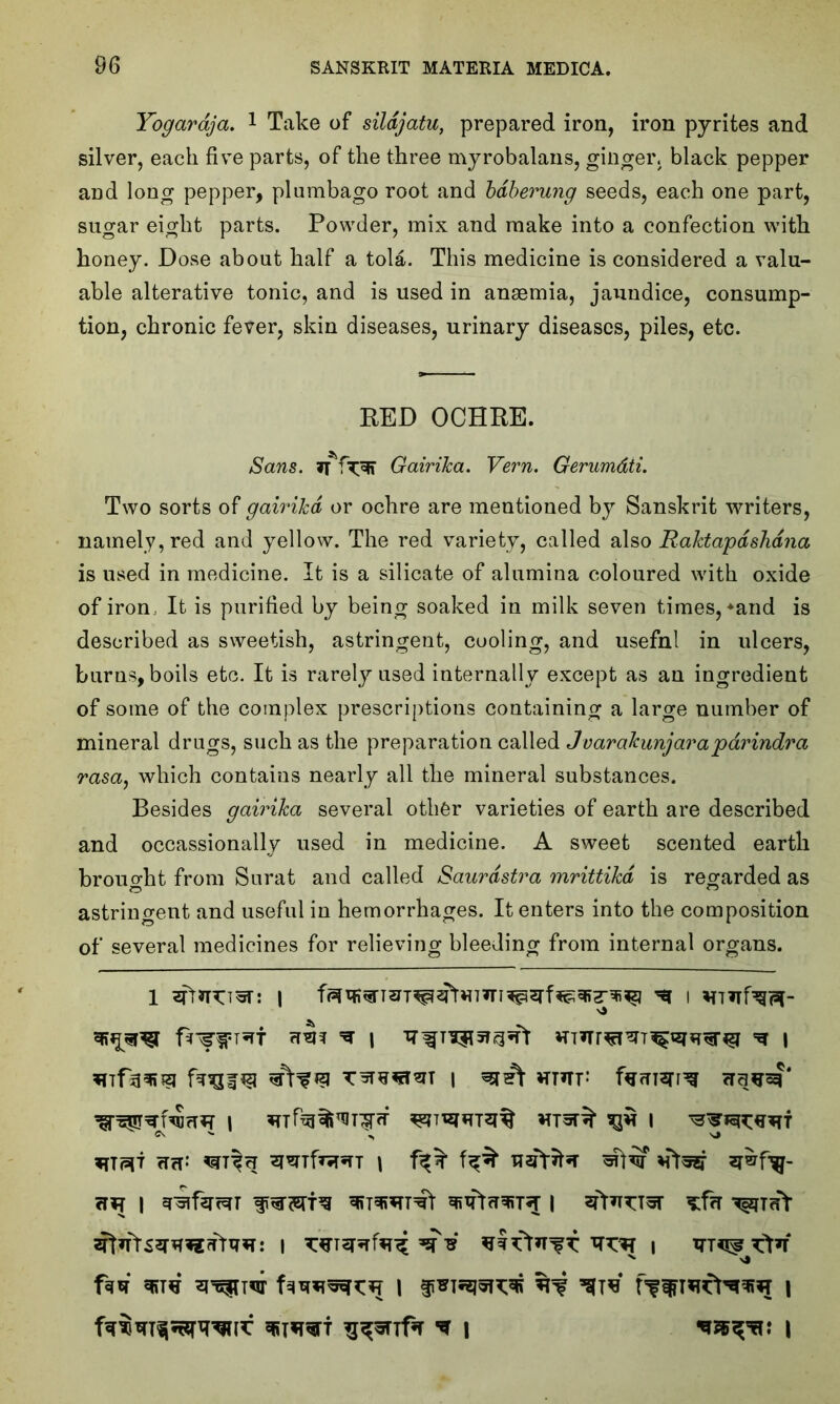 Yogaraja. 1 Take of sildjatu, prepared iron, iron pyrites and silver, each five parts, of the three myrobalans, ginger, black pepper and long pepper, plumbago root and bdberung seeds, each one part, sugar eight parts. Powder, mix and make into a confection with honey. Dose about half a tola. This medicine is considered a valu- able alterative tonic, and is used in ansemia, jaundice, consump- tion, chronic fever, skin diseases, urinary diseases, piles, etc. RED OCHRE. Sans. itfTFR GairiJca. Vern. Gerumdii. Two sorts of gairilcd or ochre are mentioned by Sanskrit writers, namely, red and yellow. The red variety, called also RaJdapdshdna is used in medicine. It is a silicate of alumina coloured with oxide of iron It is purified by being soaked in milk seven times, *and is described as sweetish, astringent, cooling, and usefnl in ulcers, burns, boils etc. It is rarely used internally except as an ingredient of some of the complex prescriptions containing a large number of mineral drugs, such as the preparation called J varakunjara parindra rasa, which contains nearly all the mineral substances. Besides gairilca several other varieties of earth are described and occassionally used in medicine. A sweet scented earth brought from Surat and called Saurdstra mrittikd is regarded as astringent and useful in hemorrhages. It enters into the composition of several medicines for relieving bleeding from internal organs. 1 ^fr*n:T5T: | ^ i *nf35Rsi Tsrwmm i Hmr farnsn^ ©\ >• ,, sj *TT<5*T TTcT- \ 112?^ | | ^t<tY x 4